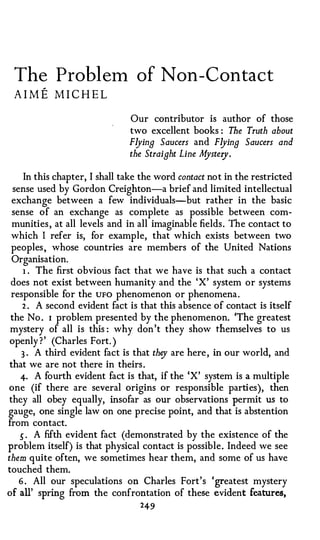 The Problem of Non-Contact
 AIME MICHEL
                               Our contributor is author of those
                               two excellent books : The Truth about
                               Flying Saucers and Flying Saucers and
                               the Straight Line M ry .
                                                  yste

      In this chapter, I shall take the word contact not in the restricted
  sense used by Gordon Creighton-a brief and limited intellectual
  exchange between a few individuals-but rather in the basic
  sense of an exchange as complete as possible between com­
  munities, at all levels and in all imaginable fields. The contact to
 which I refer is, for example, that which exists between two
 peoples, whose countries are members of the United Nations
  Organisation.
      1 . The first obvious fact that we have is that such a contact

 does not exist between humanity and the 'X' system or systems
 responsible for the UFO phenomenon or phenomena.
     2 . A second evident fact is that this absence of contact is itself
 the No . 1 problem presented by the phenomenon. 'The greatest
 mystery of all is this : why don't they show themselves to us
 openly ?' (Charles Fort. )
     3 . A third evident fact is that they are here, in our world, and
 that we are not there in theirs.
    4· A fourth evident fact is that, if the 'X' system is a multiple
one (if there are several origins or responsible parties), then
they all obey equally, insofar as our observations permit us to
gauge, one single law on one precise point, and that is abstention
from contact.
    5 . A fifth evident fact (demonstrated by the existence of the
problem itself) is that physical contact is possible. Indeed we see
them quite often, we sometimes hear them, and some of us have
touched them.
    6 . All our speculations on Charles Fort's 'greatest mystery
of all' spring from the confrontation of these evident features,
                                     249
 