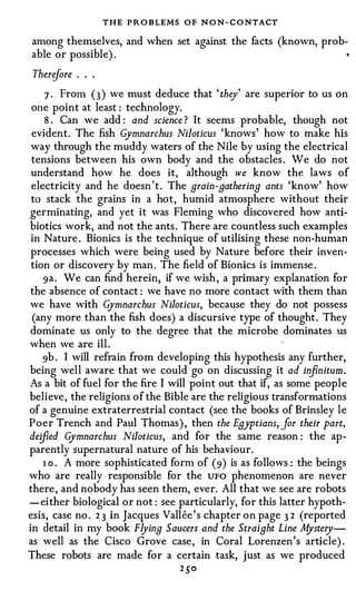 T H E PR O B LEMS O F N O N - C O NTACT
among themselves, and when set against the facts (known, prob­
able or possible) .                                                   •




 Therifore . . .
    7 · From ( 3 ) we must deduce that ' they' are superior to us on
 one point at least : technology.
    8 . Can we add : and science ? It seems probable, though not
 evident. The fish Gymnarchus Niloticus ' knows' how to make his
 way through the muddy waters of the Nile by using the electrical
 tensions between his own body and the obstacles . We do not
 understand how he does it, although we know the laws of
 electricity and he doesn ' t . The grain-gathering ants 'know' how
 to stack the grains in a hot, humid atmosphere without their
germinating, and yet it was Fleming who discovered how anti­
biotics work, and not the ants . There are countless such examples
 in Nature . Bionics is the technique of utilising these non-human
 processes which were being used by Nature before their inven­
 tion or discovery by man . The field of Bionics is immense .
    9a. We can find herein, if we wish , a primary explanation for
 the absence of contact : we have no more contact with them than
we have with G     ymnarchus Niloticus, because they do not possess
 (any more than the fish does) a discursive type of thought. They
dominate us only to the degree that the microbe dominates us
when we are ill .
    9b . I will refrain from developing this hypothesis any further,
being well aware that we could go on discussing it ad in nitum. fi
As a bit of fuel for the fire I will point out that if, as some people
believe , the religions of the Bible are the religious transformations
of a genuine extraterrestrial contact (see the books of Brinsley le
Poer Trench and Paul Thomas) , then the Egyptians, for their part,
deified G  ymnarchus Niloticus, and for the same reason : the ap­
parently supernatural nature of his behaviour.
    1 o . A more sophisticated form of (9) is as follows : the beings
who are really responsible for the UFO phenomenon are never
there , and nobody has seen them, ever. All that we see are robots
- ei ther biological or not : see particularly, for this latter hypoth­
esis, case no . 2 3 in Jacques Vallee ' s chapter on page 3 2 (reported
in detail in my book Flying Saucers and the Straight Line M     ystery­
as well as the Cisco Grove case, in Coral Lorenzen's article) .
These robots are made for a certain task, just as we produced
                                  2 _5"0
 
