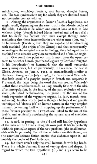 AIME MICHEL
 milch cows, watchdogs , setters , race horses, draught horses,
 etc . The task (unknown to us) for which they are destined would
 not comprise contact with us.
     I I . Among the arguments in favour of such a hypothesis, we
 might recall, depending on the case, that in the Mosaic books of
 the Bible , Yahweh is he whom one cannot look at face to face
 without dying (though indeed Moses looked and did not die) ;
 that he never has contact with men except through inter­
mediaries ; that these intermediaries are either men (Lot, etc . ) ,
o r humanoids (Ezekiel) ; that they are capable o f interbreeding
with mankind (the origin of the Giants) ; and that consequently,
according to the accepted norms in Biology, they belong either to
n1ankind or to a species very close to mankind and of similar origin .
     I 2 . One could also point out that in most cases the operators

 seem to be either human (see the table given by Gordon Creighton
in his Introduction) or humanoid ; that the small humanoids
-very many cases, but see particularly, in Lorenzen, the case at
Globe, Arizona, on June 9, I 9 6 0 , so extraordinarily similar to
the description given on July I , I 96 5, by the witness at Valensole,
that both speak of a pumpkin (co urge in French and cougourdo in
Proven9al, this latter being the word that was used at Valensole)
-that these small humanoids, as I say, usually fit in with the idea
of an interpolation, in the future, of the past evolution of man­
kind (intensified cephalization, i . e . growth of the size of the
head ; regression of the vegetative organs, i . e . jaw, mouth, nose,
and so on) . In other words, just as though a biological and genetic
technique had 'done a job' on human nature in the very simplest
manner, contenting itself with 'stepping up the performance' in
those features peculiar to it (which are linked to the use of the
brain), and artificially accelerating the natural rate of evolution
of mankind.
    I 3 . A nod, in passing, to the old and still healthy hypothesis
of the man of the future visiting his own past. It fits in perfectly
with this particular aspect of the UFO problem (the small human­
oids with large heads) . For all the variations on this theme, see
the countless science fiction stories that elaborate upon it, and
notably the books of Paul Anderson .
    I 4· But there aren' t only the small humanoids with big heads.
There is a whole aberrant fauna of varying sizes and shapes, in
regard to which the two hypothesis ( I o ) and ( I 3 ) seem to be
                                  2)I
 