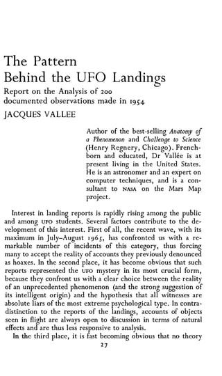 The Pattern
Behind the UFO Landings
Report on the Analysis of 2oo
documented observations made in I9S4

JACQUES VALLEE

                           Author of the best-selling Anatomy of
                           a Phenomenon  and Challenge to Science
                           (Henry Regnery, Chicago). French­
                           born and educated, Dr Vallee is at
                           present living in the United States.
                           He is an astronomer and an expert on
                           computer techniques, and is a con­
                           sultant to NASA on the Mars Map
                           project.

   Interest in landing reports is rapidly rising among the public
and among UFO students. Several factors contribute to the de­
velopment of this interest. First of all, the recent wave, with its
maximum in July-August I 9 6), has confronted us with a re­
markable number of incidents of this category, thus forcing
many to accept the reality of accounts they previously denounced
as hoaxes. In the second place, it has become obvious that such
reports represented the UFO mystery in its most crucial form,
because they confront us with a clear choice between the reality
of an unprecedented phenomenon (and the strong suggestion of
its intelligent origin) and the hypothesis that all witnesses are
absolute liars of the most extreme psychological type. In contra­
distinction to the reports of the landings, accounts of objects
seen in flight are always open to discussion in terms of natural
effects and are thus less responsive to analysis.
    In the third place, it is fast becoming obvious that no theory
                                27
 