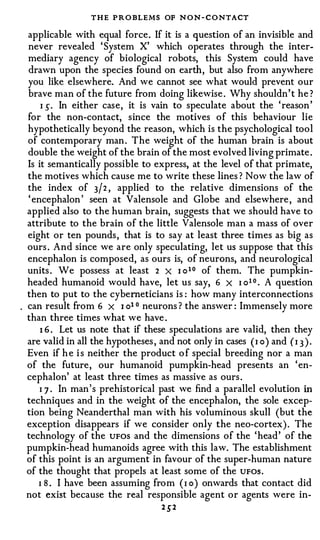 THE P R O BLEMS OF N O N - C O NTACT
applicable with equal force. If it is a question of an invisible and
never revealed ' System X' which operates through the inter­
mediary agency of biological robots, this System could have
drawn upon the species found on earth, but also from anywhere
you like elsewhere. And we cannot see what would prevent our
brave man of the future from doing likewise . Why shouldn' t he ?
    I S · In either case, it is vain to speculate about the ' reason '
for the non-contact, since the motives of this behaviour lie
hypothetically beyond the reason, which is the psychological tool
of contemporary man . The weight of the human brain is about
double the weight of the brain of the most evolved living primate .
Is it semantically possible to express, at the level of that primate,
the motives which cause me to write these lines ? Now the law of
the index of 3j2 , applied to the relative dimensions of the
' encephalon ' seen at Valensole and Globe and elsewhere , and
applied also to the human brain, suggests that we should have to
attribute to the brain of the little Valensole man a mass of over
eight or ten pounds , that is to say at least three times as big as
ours . And since we are only speculating, let us suppose that this
encephalon is composed, as ours is, of neurons, and neurological
units . We possess at least 2 X I o 1 0 of them. The pumpkin­
headed humanoid would have, let us say, 6 x I o 1 0 • A question
then to put to the cyberneticians is : how many interconnections
can result from 6 x I o1 0 neurons ? the answer : Immensely more
than three times what we have .
    1 6 . Let us note that if these speculations are valid, then they
are valid in all the hypotheses , and not only in cases ( I o ) and ( I 3 ) .
Even if h e i s neither the product o f special breeding nor a man
of the future, our humanoid pumpkin-head presents an ' en­
cephalon' at least three times as massive as ours .
    I 7 . In man ' s prehistorical past we find a parallel evolution in
techniques and in the weight of the encephalon, the sole excep­
tion being Neanderthal man with his voluminous skull (but the
exception disappears if we consider only the neo-cortex) . The
technology of the UFOS and the dimensions of the 'head' of the
pumpkin-head humanoids agree with this law. The establishment
of this point is an argument in favour of the super-human nature
of the thought that propels at least some of the UFOS .
   I 8 . I have been assuming from ( I o ) onwards that contact did
not exist because the real responsible agent or agents were in-
                                    2 S2
 