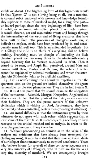 AIME MICHEL
visible or absent. One frightening form of this hypothesis would
be that ' System X' is not a living being at all , but a machine .
A colossal robot endowed with powers and knowledge formid­
ably superior to those of mankind might, for a long time past­
or indeed perhaps since the very beginnings of life-have been
in orbit, or on some uninhabited planet of our solar system.
It would observe, act and manipulate events and beings through
the intermediary of the UFOS and of living creatures that have
been built or bred. The processes of biological evolution, so
difficult to explain, could have been produced by it, and conse­
quently man himself too . This is an unfounded hypothesis, but
in Ufology the rule is to think of everything and to believe
nothing. Everything must be thought of, including the little
phantom planet seen so many times in the nineteenth century
beyond Mercury that Le Verrier calculated its orbit. Then it
ceased to be seen, and Asaph Hall perceived, around Mars and
unseen until then, Phobos and Deimos, the orbits of which
cannot be explained by celestial mechanics, and which the astro­
physicist Shklovskiy holds to be artificial satellites .
   1 9 . Let us now envisage the alternative hypothesis : that the
operators seen on the ground are indeed themselves the agents
responsible for the UFO phenomenon. They are in fact System X.
   2o. It is at this point that we should examine the allegations
of the ' contactees ' . Adamski, Menger, Kraspedon, Angelucci and
others assert in fact that the pilots of the flying saucers are also
their builders . They are the prime movers of this unknown
civilisation which is visiting us . And, furthermore , they have
contacted, and are contacting, certain men (the alleged witnesses) . '
   2 1 . An initial difficulty is that the testimonies given by these
witnesses do not agree with each other, which suggests that at
least some of them are false . It is consequently necessary to have
recourse to the critical method and to analysis , in order to dis­
cern the genuine ones, if any there be.
   2 2 . Without pronouncing an opinion as to the value of the
analyses and criticisms that have already been attempted (in­
cluding my own), it must be stated that they have led the students
of our subject almost unanimously to sceptical conclusions. Those
who believe in one (or several) of these contactee accounts are a
very tiny minority of Ufologists, who in turn are themselves a
very tiny minority of mankind. We are consequently brought
                                2 53
 