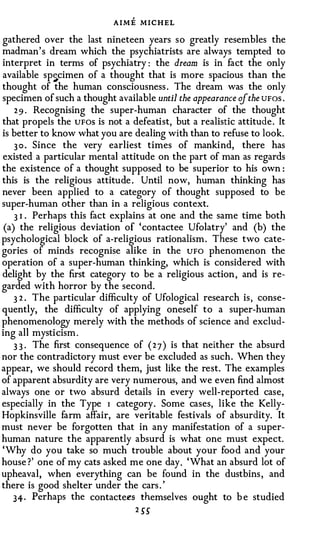 AIME MICHEL
gathered over the last nineteen years so greatly resembles the
madman's dream which the psychiatrists are always tempted to
interpret in terms of psychiatry : the dream is in fact the only
available sp �cimen of a thought that is more spacious than the
thought of the human consciousness . The dream was the only
specimen of such a thought available until the appearance if the UFos .
    2 9 . Recognising the super-human character of the thought
that propels the UFOS is not a defeatist, but a realistic attitude. It
is better to know what you are dealing with than to refuse to look.
    3 0 . Since the very earliest times of mankind, there has
existed a particular mental attitude on the part of man as regards
the existence of a thought supposed to be superior to his own :
this is the religious attitude . Until now, human thinking has
never been applied to a category of thought supposed to be
super-human other than in a religious context.
    3 I . Perhaps this fact explains at one and the same time both
 (a) the religious deviation of 'contactee Ufolatry' and (b) the
psychological block of a-religious rationalism. These two cate­
gories of minds recognise alike in the UFO phenomenon the
operation of a super-human thinking, which is considered with
delight by the first category to be a religious action, and is re­
garded with horror by the second.
    3 2 . The particular difficulty of Ufological research is, conse­
quently, the difficulty of applying oneself to a super-human
phenomenology merely with the methods of science and exclud­
ing all mysticism.
    3 3 · The first consequence of ( 2 7 ) is that neither the absurd
nor the contradictory must ever be excluded as such. When they
appear, we should record them, just like the rest. The examples
of apparent absurdity are very numerous, and we even find almost
always one or two absurd details in every well-reported case,
especially in the Type I category. Some cases, like the Kelly­
Hopkinsville farm affair, are veritable festivals of absurdity. It
must never be forgotten that in any manifestation of a super­
human nature the apparently absurd is what one must expect.
'Why do you take so much trouble about your food and your
house ?' one of my cats asked me one day. 'What an absurd lot of
upheaval, when everything can be found in the dustbins, and
there is good shelter under the cars . '
   34· Perhaps the contacte�s themselves ought to b e studied
                                 2 SS
 