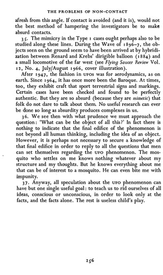 THE PROBLEMS OF N O N - C O NTACT
afresh from this angle. If contact is avoided (and it is), would not
the best method of hampering the investigators be to make
absurd contacts.
     3 �. The mimicry in the Type I cases ought perhaps also to be
studied along these lines . During the Wave of I 8 9 6-7 , the ob­
jects seen on the ground seem to have been arrived at by hybridi­
zation between Renard and Krebs' dirigible balloon ( I 8 84-) and
a small locomotive of the far west (see Flying Saucer Review Vol .
 I 2 , No . 4-, July/ August I 9 6 6 , cover illustration) .
     After 1 94-7 , the fashion i n UFOS was for aerodynamics, a s on
earth. Since I 9 64-, it has once more been the Baroque. At times ,
too , they exhibit craft that sport terrestrial signs and markings .
Certain cases have been checked and found to be perfectly
authentic. But they are so absurd (because they are mimetic) that
folk do not dare to talk about them. No useful research can ever
be done so long as absurdity produces complexes in us.
     3 6. We see then with what prudence we must approach the
question : 'What can be the object of all this ? ' In fact there is
nothing to indicate that the final edifice of the phenomenon is
not beyond all human thinking, including the idea of an object.
 However, it is perhaps not necessary to secure a knowledge of
 that final edifice in order to reply to all the questions that men
 can set themselves regarding the UFO phenomenon. The mos­
 quito who settles on me knows nothing whatever about my
 structure and my thoughts . But he knows everything about me
 that can be of interest to a mosquito . He can even bite me with
 impunity.
      3 7 . Anyway, all speculation about the UFO phenomenon can
 have but one single useful goal : to teach us to rid ourselves of all
 ideas, conscious or unconscious, in order to look only at the
 facts , and the facts alone . The rest is useless child's play.
 