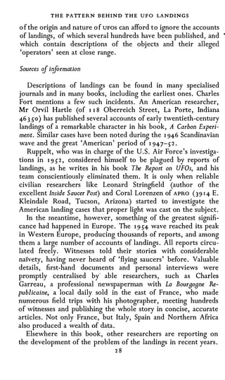 T H E PATT ERN BEHIND THE UFO LANDINGS
o f the origin and nature o f UFOS can afford t o ignore the accounts
of landings, of which several hundreds have been published, and         •



which contain descriptions of the objects and their alleged
'operators' seen at close range.

Sources if iriformation

   Descriptions of landings can be found in many specialised
journals and in many books, including the earliest ones. Charles
Fort mentions a few such incidents. An American researcher,
Mr Orvil Hartle (of I I 8 Oberreich Street, La Porte, Indiana
46 3 so) has published several accounts of early twentieth-century
landings of a remarkable character in his book, A Carbon Experi­
ment. Similar cases have been noted during the I 946 Scandinavian
wave and the great 'American' period of I 947-s-2 .
   Ruppelt, who was in charge of the U.S. Air Force's investiga­
tions in I 9 5"2 , considered himself to be plagued by reports of
landings, as he writes in his book The Report on UFOs, and his
team conscientiously eliminated them. It is only when reliable
civilian researchers like Leonard Stringfield (author of the
excellent Inside Saucer Post) and Coral Lorenzen of APRO ( 3 9 I4 E.
Kleindale Road, Tucson, Arizona) started to investigate the
American landing cases that proper light was cast on the subject.
   In the meantime, however, something of the greatest signifi­
cance had happened in Europe. The I 95"4 wave reached its peak
in Western Europe, producing thousands of reports, and among
them a large number of accounts of landings. All reports circu­
lated freely. Witnesses told their stories with considerable
naivety, having never heard of 'flying saucers' before. Valuable
details, first-hand documents and personal interviews were
promptly centralised by' able researchers, such as Charles
Garreau, a professional newspaperman with La Bourgogne Re­
publicaine, a local daily sold in the east of France, who made
numerous field trips with his photographer, meeting hundreds
of witnesses and publishing the whole story in concise, accurate
articles. Not only France, but Italy, Spain and Northern Africa
also produced a wealth of data.
   Elsewhere in this book, other researchers are reporting on
the development of the problem of the landings in recent years.
                                 28
 