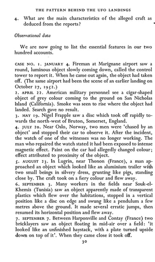 T HE PATTERN BEHIND T HE UFO LA NDINGS
4·   What are the main characteristics o f the alleged craft as
     deduced from the reports?

Observational data

  We are now going to list the essential features in our two
hundred accounts.

CASE N O . 1. JANUARY 4· Fireman at Marignane airport saw a
round, luminous object slowly coming down, called the control
tower to report it. When he came out again, the object had taken
off. (The same airport had been the scene of an earlier landing on
October 2 7 , 1 95 2 . )
2 . APRIL 2 2 . American military personnel see a cigar-shaped
object of grey colour coming to the ground on San Nicholas
Island (California). Smoke was seen to rise where the object had
landed. Search gave no result.
3 . MAY 1 9 . Nigel Frapple saw a disc which took off rapidly to­
wards the north-west of Bruton, Somerset, England.
4· JULY 2 o . Near Oslo, Norway, two men were 'chased by an
object' and stopped their car to observe it. After the incident,
the watch of one of the witnesses was no longer working. The
man who repaired the watch stated it had been exposed to intense
magnetic effect. Paint on the car had allegedly changed colour;
effect attributed to proximity of the object.
 s . AUGUST 2 3 . In Lugrin, near Thonon (France), a man ap­
proached an object which looked like an aluminium trailer with
two small beings in silvery dress, grunting like pigs, standing
close by. The craft took on a fiery colour and flew away.
 6 . SEPTEMBER 3 . Many workers in the fields near Souk-el­
Khemis (Tunisia) saw an object apparently made of transparent
plastics which flew over the habitations, stopped in a vertical
position like a disc on edge and swung like a pendulum a few
metres above the ground. It made several erratic jumps, then
resumed its horizontal position and flew away.
 7 . SEPTEMBER 7 . Between Harponville and Contay (France) two
 bricklayers saw an object floating in mid-air over a field: 'it
looked like an unfinished haystack, with a plate turned upside
down on top of it'. When they came close it took off.
                                30
 