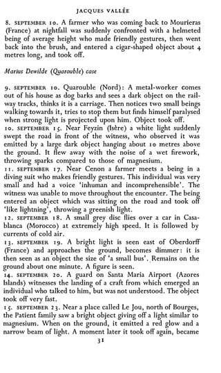 JACQ UES VALLEE
8. SEPTEMBER I o . A farmer who was coming back to Mourieras
(France) at nightfall was suddenly confronted with a helmeted
being of average height who made friendly gestures, then went
back into the brush, and entered a cigar-shaped object about +
                                                                ·

metres long, and took off.

Marius Dewilde (Qyarouble) case

 9 · SEPTEMBER I o . Quarouble (Nord): A metal-worker comes
out of his house as dog barks and sees a dark object on the rail­
 way tracks, thinks it is a carriage. Then notices two small beings
walking towards it, tries to stop them but finds himself paralysed
when strong light is projected upon him. Object took off.
 I o . SEPTEMBER I 5. Near Feyzin (Isere) a white light suddenly
swept the road in front of the witness, who observed it was
emitted by a large dark object hanging about I o metres above
the ground. It flew away with the noise of a wet firework,
throwing sparks compared to those of magnesium.
 I I . SEPTEMBER I 7 . Near Cenon a farmer meets a being in a
diving suit who makes friendly gestures. This individual was very
small and had a voice 'inhuman and incomprehensible' . The
witness was unable to move throughout the encounter. The being
entered an object which was sitting on the road and took off
 'like lightning' , throwing a greenish light.
 I 2 . SEPTEMBER I 8 . A small grey disc flies over a car in Casa­
blanca (Morocco) at extremely high speed. It is followed by
currents of cold air.
 I 3 . SEPTEMBER I 9 . A bright light is seen east of Oberdorff
 (France) and approaches the ground, becomes dimmer: it is
then seen as an object the size of 'a small bus' .. Remains on the
ground about one minute. A figure is seen.
 I 4 . SEPTEMBER 2 o . A guard on Santa Maria Airport (Azores
Islands) witnesses the landing of a craft from which emerged an
individual who talked to him, but was not understood. The object
took off very fast.
I 5. SEPTEMBER 2 3 . Near a place called Le Jou, north of Bourges,
the Patient family saw a bright object giving off a light similar to
magnesium. When on the ground, it emitted a red glow and a
narrow beam of light. A moment later it took off again, became
                                  31
 
