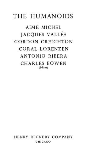 T HE HUMANOIDS
        ,

    AIM E MICHEL
                       ,

  JACQUES VALLEE
GORDON CREIGHTON
 CORAL LORENZEN
  ANTONIO RIB ERA
  CHARLES BOWEN
            (Editor)




HENRY REG NERY COMPANY
        CHICAGO
 