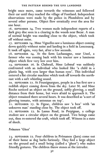 T H E PATTERN BEHIND T H E UFO LANDINGS
bright once more, came towards the witnesses and followed
their car until they reached the village of Fontland. Independent
observations were made by the police in Plombieres and by
several other persons. Object flew erratically over the area for
one hour.
I 6 . SEPTEMBER 24. Two women made independent reports of a
dark grey disc seen in a clearing in the woods near Becar. A man
of normal height was standing close to the object, which took
off without . noise.
I 7 . SEPTEMBER 24. Mme Vignolles saw a luminous object coming
down quickly without noise and landing in a field in Lencouacq.
It took off again, very fast, after a few seconds.
I 8 . SEPTEMBER 24. At the farm Lachassagne, near Ussel, a
farmer who was coming back with his tractor saw a luminous
object which flew very low over him.
 I 9 . SEPTEMBER 2 6 . In Chabeuil, Mme Lepceuf was suddenly
confronted with an individual who looked like ' a child in a
plastic bag, with eyes larger than human eyes' . This individual
entered a flat circular machine which took off towards the north­
east with a soft whistling sound.
 2 o . SEPTEMBER 2 7 . At Foussignargues, people in a bus first saw a
reddish object coming down from the sky. Later M. and Mme
Roche noticed an object on the ground, softly glowing, a small
distance from their home, but were afraid to approach it. The .
object remained there several hours. It was described as ' a sort of
glowing tomato, with antennae on top'.
 2 1 . SEPTEMBER 2 7 . In Figeac, children saw 'a box' with ' an
unknown man' standing close by. The object took off.
 2 2 . SEPTEMBER 2 7 . In Lassus Road, in Perpignan, a college
student saw a circular object on the ground. Two beings came
out, then re-entered the craft, which took off. Witness in a state
of shock.

Premanon ' Ghost'

2 3. SEPTEMBER 2 7 . Four children in Premanon (Jura) come out
of their home as dog barks furiously. They find a large object
on the ground and a small being (called a 'ghost' ) who makes
friendly gestures. The children throw stones at the intruder.
                                32
 