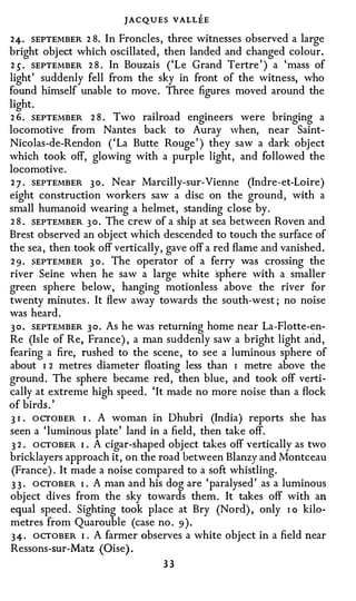 JACQUES VALL'EE
24. SEPTEMBER 2 8. In Froncles, three witnesses observed a large
bright object which oscillated, then landed and changed colour.
2 5 . SEPTEMBER 2 8 . In Bouzais ( ' Le Grand Tertre' ) a 'mass of
light' suddenly fell from the sky in front of the witness, who
found himself unable to move. Three figures moved around the
light.
2 6. SEPTEMBER 2 8 . Two railroad engineers were bringing a
locomotive from Nantes back to Auray when, near Saint­
Nicolas-de-Rendon ( ' La Butte Rouge' ) they saw a dark object
which took off, glowing with a purple light, and followed the
locomotive.
2 7 . SEPTEMBER 3 0 . Near Marcilly-sur-Vienne (Indre-et-Loire)
eight construction workers saw a disc on the ground, with a
small humanoid wearing a helmet, standing close by.
2 8 . SEPTEMBER 3 o . The crew of a ship at sea between Roven and
Brest observed an object which descended to touch the surface of
the sea, then took off vertically, gave off a red flame and vanished.
2 9 . SEPTEMBER 3 0 . The operator of a ferry was crossing the
river Seine when he saw a large white sphere with a smaller
green sphere below, hanging motionless above the river for
twenty minutes . It flew away towards the south-west; no noise
was heard.
3 0 . SEPTEMBER 3 0 . As he was returning home near La-Flotte-en­
Re (Isle of Re, France), a man suddenly saw a bright light arid,
fearing a fire, rushed to the scene, to see a luminous sphere of
about I 2 metres diameter floating less than I metre above the
ground. The sphere became red, then blue, and took off verti­
cally at extreme high speed. ' It made no more noise than a flock
of birds.'
3 I OCTOBER I . A woman in Dhubri (India) reports she has
   •



seen a ' luminous plate' land in a field, then take off.
 3 2 . OCTOBER I . A cigar-shaped object takes off vertically as two
bricklayers approach it, on the road between Blanzy and Montceau
 (France). It made a noise compared to a soft whistling.
 3 3 . OCTOBER I . A man and his dog are ' paralysed' as a luminous
object dives from the sky towards them. It takes off with an
equal speed. Sighting took place at Bry (Nord), only I o kilo­
metres from Quarouble (case no. 9 ) .
3 4 · OCTOBER I . A farmer observes a white object in a field near
Ressons-sur-Matz (Oise) .
                                 33
 