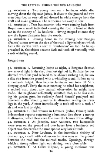 T HE PATTERN BEHIND T HE UFO LANDINGS
3 S · OCTOBER I . Two young men see a luminous white disc
moving about the sky near Jussey. It dives to the ground and two
men described as very tall and dressed in white emerge from the
craft and make gestures . The witnesses run away in fear .
3 6 . OCTOBER I Two businessmen who were coming back from
                 •



Royan saw a small individual crossing the road in front of their
car in the vicinity of ' La Roulerie' . Having stopped at once they
saw the figure disappear into the woods.
3 7 . OCTOBER I Coming home in the evening near Branges
                     •



 (France) a man saw on the side of the road a lighted object which
had a flat section with a sort of ' mushroom ' on top. As he ap­
proached it, the object became dark and took off vertically with
a soft whistling sound.


Paralysis case

3 8 . OCTOBER I Returning home at night, a Bergerac fireman
                 •



saw an oval light in the sky, then lost sight of it. But later he was
alarmed when his yard seemed to be ablaze : rushing out, he saw
a disc rise from the ground with a whistling sound. It flew up to
a moderate height, then became luminous and took off ' at a
dizzying speed'. Early the next morning he asked his neighbour,
a retired man, about any unusual observation he might have
made. The neighbour reluctantly admitted that, as he was clos­
ing his garden gate, he suddenly found himself paralysed and
observed a disc about 3 metres in diameter resting on three
legs in the yard. Almost immediately it took off with a rush of
air and was lost to sight.
3 9 · OCTOBER 2 . Two women in Levroux (Indre, France) made
independent reports concerning a luminous disc about 3 metres
in diameter, which flew very low over the houses of the village.
40 . OCTOBER 2 . At Jonches, near Auxerre, two humanoids
were seen on the ground and two hours later a luminous red
object was observed at the same spot at very low altitude.
4 I . OCTOBER 2 . Near Louhans, in the immediate vicinity of
case no. 3 7 , a craft with a dome on top was seen on the ground
between the road and the railroad tracks. Openings, through
which a strong yellow light was shining, were observable.
42 . OCTOBER 2 . At Croix d ' Epine, a young mechanic was
                                 34
 