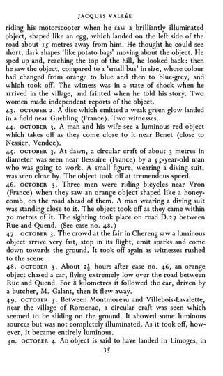 J A C QUES VALLEE
riding his motorscooter when h e saw a brilliantly illuminated
<;>bject, shaped like an egg, which landed on the left side of the
road about I s metres away from him . He thought he could see
short, dark shapes 'like potato bags' moving about the object. He
sped up and, reaching the top of the hill, he looked back: then
he saw the object, compared to a 'small bus' in size, whose colour
had changed from orange to blue and then to blue-grey, and
which took off. The witness was in a state of shock when he
arrived in the village, and fainted when he told his story. Two
women made independent reports of the object.
4-3 . ocTOBER 2 . A disc which emitted a weak green glow landed
in a field near Guebling (France). Two witnesses.
4-4-· O CTOBER 3 . A man and his wife see a luminous red object
which takes off as they come close to it near Benet (close to
Nessier, Vendee).
4- S . OCTOBER 3 . At dawn, a circular craft of about 3 metres in
diameter was seen near Bessuire (France) by a s s-year-old man
who was going to work . A small figure, wearing a diving suit,
 was seen close by. The object took off at tremendous speed.
 4-6 . OCTOBER 3 · Three men were riding bicycles near Vron
  (France) when they saw an orange object shaped like a honey­
comb, on the road ahead of them. A man wearing a diving suit
 was standing close to it. The object took off as they came within
 7 0 metres of it . The sighting took place on road D . 2 7 between
 Rue and Quend. (See case no. 4-8 . )
 4-7 . ocTOBER 3 . The crowd at the fair in Chereng saw a lun1inous
object arrive very fast, stop in its flight , emit sparks and come
down towards the ground. It took off again as witnesses rushed
to the scene.
4-8 . OCTOBER 3 . About 2! hours after case no. 46 , an orange
object chased a car, flying extremely low over the road between
Rue and Quend. For 8 kilometres it followed the car, driven by
a butcher, M. Galant, then it flew away.
49 · OCTOBER 3 . Between Montmoreau and Villebois-Lavalette,
near the village of Ronsenac, a circular craft was seen which
seemed to be sliding on the ground. It showed some luminous
sources but was not completely illuminated. As it took off, how­
ever, it became entirely luminous.
 so. ocTOBER 4· An object is said to have landed in Limoges, in
                                3S
 