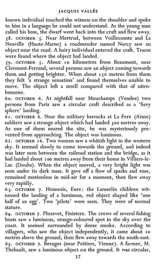 JACQUES VALLEE
known individual touched the witness o n the shoulder and spoke
to him in a language he could not understand. As the young man
called his boss, the dwarf went back into the craft and flew away.
 sB . OCTOBER 5· Near Mertrud, between Voillecomte and La
Neuville (Haute-Marne) a roadmender named Narcy saw an
object near the road . A hairy individual entered the craft . Traces
were found where the object had landed .
59 . OCTOBER 5 . About I o kilometres from Beaumont, near
Clermont-Ferrand, several persons saw an object coming towards
them and getting brighter. When about I so metres from them
they felt 'a strange sensation' and found themselves unable to
move. The object left a smell compared with that of nitro­
benzene.
6 o . OCTOBER 6 . At nightfall near Mouchamps (Vendee) two
persons from Paris saw a circular craft described as a 'fiery
sphere' landing .
6 I . OCTOBER 6 . Near the military barracks at La Fere (Aisne)
soldiers saw a strange object which had landed 300 metres away.
As one of them neared the site, he was mysteriously pre­
vented from approaching. The object was luminous.
6 2 . OCTOBER I 6 . two women saw a whitish light in the western
sky . It seemed slowly to come towards the ground, and indeed
was later seen between the railroad station and the bridge, as it
had landed about I oo metres away from their home in Villiers-le­
Lac (Doubs). When the objec� moved, a very bright light was
seen under its dark mass. It gave off a flow of sparks and rose,
remained motionless in mid-air for a moment, then flew away
very rapidly .
6 3. OCTOBER 7 . Hennezis, Eure: the Lansselin children wit­
nessed the landing of a luminous, red object shaped like ' one
half of an egg' . Two 'pilots' were seen . They were of normal
stature.
64. OCTOBER 7 . Plozevet, Finistere. The crews of several fishing
boats saw a luminous, orange-coloured spot in the sky over the
coast. It seemed surrounded by dense smoke. According to
villagers, who saw the object independently, it came about I o
metres above the ground, then flew away towards the south-east .
65. OCTOBER 7 · Beruges (near Poitiers, Vienne) . A farmer, M .
Thebault, saw a luminous object o n the ground . It was circular,
                                37
 