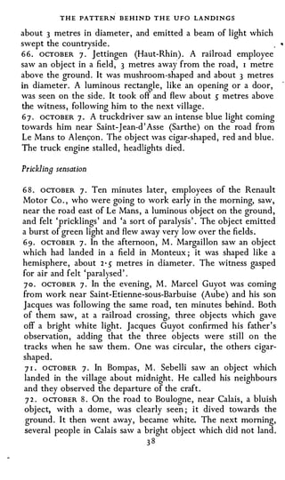 THE PATTERN BEHIND T H E UFO LANDI N GS
about 3 metres in diameter, and emitted a beam of light which
swept the countryside.
6 6 . OCTOBER 7 . Jettingen (Haut-Rhin). A railroad employee
                                        i
saw an object in a field, 3 metres awa from the road, I metre
above the ground . It was mushroom-shaped and about 3 metres
in diameter. A luminous rectangle, like an opening or a door,
was seen on the side. It took off and flew about 5 metres above
the witness, following him to the next village.
6 7 . ocTOBER 7 . A truckdriver saw an intense blue light coming
towards him near Saint-Jean-d' Asse (Sarthe) on the road from
Le Mans to Alens:on. The object was cigar-shaped, red and blue.
The truck engine stalled, headlights died.

Prickling sensation

6 8 . OCTOBER 7 · Ten minutes later, employees of the Renault
Motor Co. , who were going to work early in the morning, saw,
near the road east of Le Mans, a luminous object on the ground,
and felt ' pricklings' and 'a sort of paralysis' . The object emitted
a burst of green light and flew away very low over the fields .
6 9 . OCTOBER 7 · In the afternoon, M. Margaillon saw an object
which had landed in a field in Monteux ; it was shaped like a
hemisphere, about 2 · 5 metres in diameter. The witness gasped
for air and felt 'paralysed' .
7 0 . OCTOBER 7 . In the evening, M. Marcel Guyot was coming
from work near Saint-Etienne-sous-Barbuise (Aube) and his son
Jacques was following the same road, ten minutes behind. Both
of them saw, at a railroad crossing, three objects which gave
off a bright white light. Jacques Guyot confirmed his father' s
observation, adding that the three objects were still on the
tracks when he saw them. One was circular, the others cigar­
shaped .
 7 1 . OCTOBER 7 · In Bompas, M . Sebelli saw an object which
landed in the village about midnight. He called his neighbours
and they observed the departure of the craft .
 7 2 . OCTOBER 8 . On the road to Boulogne, near Calais, a bluish
 object, with a dome, was clearly seen ; it dived towards the
 ground. It then went away, became white. The next morning,
 several people in Calais saw a bright object which did not land.
                                 38
 