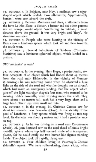 J A C Q U E S VALLEE
7 3 · OCTOBER 9· In Belgium, near Huy, a mailman saw a cigar­
shaped object which landed. Two silhouettes, 'approximately
human ', were seen aboard the craft.
74 · ocTOBER 9 · Between Montaren and Uzes, I kilometre from
the farm Le Mas Blanc, a doctor, a farmer and six other persons
saw an orange, ovoid obj ect 'oscillating' in mid-air, a small
distance above the ground. It was very bright and ' fiery' . No
structure was seen.
7 s. OCTOBER 9 . People who were hunting in the vicinity of
Dreux saw a lun1inous sphere which took off and flew towards
the south-west.
7 6 . OCTOBER 9 · Several inhabitants of Soubran (Charente­
Maritime) saw a luminous spherical object, which landed in a
pasture.

UFO 'mechanics' at work?

7 7 · OCTOBER 9 · In the evening, Herr Hoge, a projectionist, saw
four occupants of an object which had landed about 69 metres
from the road near Rinkerode, in the vicinity of Munster
 (Germany) : he was returning home when he obsen'ed a blue
light on the side of the road and what he thought was an aircraft
which had made an emergency landing. But the object which
gave off the light was cigar-shaped ; four men, who seemed to be
wearing rubber coveralls, were working under the craft. They
were about I · 2 o metres tall, each had a very large chest and a
large head. Their legs were small and thin.
7 8 . OCTOBER 9 . In the evening, M. Christian Carette saw for
about ten seconds, near Beauvain (Orne), in the vicinity of the
pool of Laneforet, a fiery sphere which was flying at tree-top
level. Its diameter was about 4 metres and it had a protuberance
on top.
7 9 . OCTOBER 9 . As he was driving on a road near Carcassonne
 (Aude), M. Jean Bertrand saw on the road ahead of him a bright
metallic sphere whose top half seemed made of a transparent
plastic, for he could easily see two human-like figures standing
inside. The object took off rapidly, flying east.
S o . OCTOBER 9 · Four children living in Poumoy-la- Chetive
 (Moselle) report : ' We were roller-skating, about I 8 . 3 o, when
                                   39
 