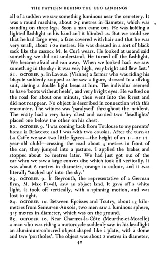 THE PATTE R N B E HIND THE U F O LANDINGS
all of a sudden we saw something luminous near the cemetery. It
was a round machine, about 2· s metres in diameter, which was           •


standing on three legs . Soon a man came out. He was holding a
lighted flashlight in his hand and it blinded us. But we could see
that he had large eyes , a face covered with hair and that he was
very small , about I · 2 o metres . He was dressed in a sort of black
sack like the cassock M . le Cure wears . He looked at us and said
something we did not understand. He turned off the flashlight.
We became afraid and ran away. When we looked back we saw
something in the sky : it was very high, very bright and flew fast.'
8 I . O CTOBER 9 . In Lavoux (Vienne) a farmer who was riding his
bicycle suddenly stopped as he saw a figure, dressed in a diving
suit, aiming a double light beam at him. The individual seemed
to have 'boots without heels ' , and very bright eyes . He walked on
the road for about one minute, then went into the forest and
did not reappear. No obj ect is described in connection with this
encounter. The witness was 'paralysed' throughout the incident.
The entity had a very hairy chest and carried two 'headlights'
placed one below the other on his chest .
8 2 . OCTOBER 9 · ' I was coming back from Toulouse to my parents'
home in Briatexte and I was with two cousins . After the turn at
La Caiffe we saw two little figures-the height of an I I - or I 2
year-old child-crossing the road about s metres in front of
the car ; they jumped into a pasture . I applied the brakes and
stopped about 2 o metres later. We had just got out of the
car when we saw a large convex disc which took off vertically. It
was about 6 metres in diameter, orange in colour, and it was
literally "sucked up" into the sky. '
8 3 . OCTOBER 9 . In Beyrouth, the representative of a German
firm, M . Max Favell, saw an object land. It gave off a white
light. It took off vertically, with a spinning motion , and was
lost to sight.
84-. O CTOBER I o. Between Epoisses and Toutry, about I 3 kilo­
metres from Semur-en-Auxois , two men saw a luminous sphere,
3 s metres in diameter, which was on the ground.
 •



8 s . ocTOBER I o . Near Charmes-la-Co te (Meurthe-et-Moselle)
a man who was riding a motorcycle suddenly saw in his headlight
an aluminium-coloured obj ect shaped like a plate , with a dome
and two 'portholes ' . The object was about 2 metres in diameter,
                                 40
 