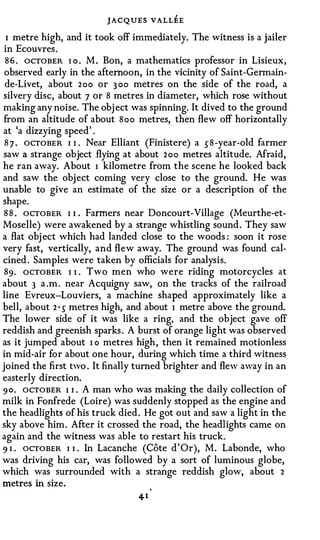 JACQUES VALLEE
 I metre high, and it took off immediately. The witness is a jailer
 in Ecouvres.
 8 6 . OCTOBER I o . M . Bon, a mathematics professor in Lisieux,
 observed early in the afternoon, in the vicinity of Saint-Germain­
 de-Livet, about 2oo or 3 00 metres on the side of the road, a
silvery disc, about 7 or 8 metres in diameter, which rose without
making any noise. The obj ect was spinning. It dived to the ground
from an altitude of about 8 o o metres, then flew off horizontally
at 'a dizzying speed' .
 8 7 . OCTOBER I I . Near Elliant (Finistere) a s8-year-old farmer
saw a strange object flying at about 2 o o metres altitude. Afraid,
he ran away. About I kilometre from the scene he looked back
and saw the object coming very close to the ground. He was
unable to give an estimate of the size or a description of the
shape.
8 8 . OCTOBER I I Farmers near Doncourt-Village (Meurthe-et­
                  •



Moselle) were awakened by a strange whistling sound. They saw
a flat obj ect which had landed close to the woods : soon it rose
very fast, vertically, and flew away. The ground was found cal­
cined. Samples were taken by officials for analysis.
 89. ocTOBER I I . Two men who were riding motorcycles at
about 3 a .m. near Acquigny saw, on the tracks of the railroad
line Evreux-Louviers, a machine shaped approximately like a
bell, about 2 · 5 metres high, and about I metre above the ground.
The lower side of it was like a ring, and the object gave off
reddish and greenish sparks. A burst of orange light was observed
as it jumped about I o metres high, then it remained motionless
in mid-air for about one hour, during which time a third witness
joined the first two . It finally turned brighter and flew away in an
easterly direction.
90. OCTOBER 1 I . A man who was making the daily collection of
milk in Fonfrede (Loire) was suddenly stopped as the engine and
the headlights of his truck died. He got out and saw a light in the
sky above him. After it crossed the road, the headlights came on
again and the witness was able to restart his truck.
9 1 . OCTOBER I 1 . In Lacanche (Cote d' Or), M. Labonde, who
was driving his car, was followed by a sort of luminous globe,
which was surrounded with a strange reddish glow, about 2
metres in size.
 