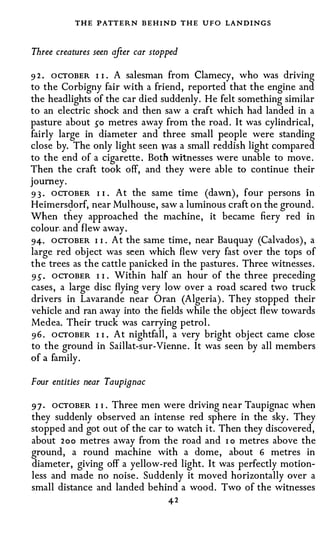 THE PATTERN BEHIND THE UFO LANDINGS

Three creatures seen after car stopped

9 2 . ocTOBER I I   A salesman from Clamecy, who was driving
                    •



to the Corbigny fair with a friend, reported that the engine and
the headlights of the car died suddenly. He felt something similar
to an electric shock and then saw a craft which had landed in a
pasture about so metres away from the road. It was cylindrical,
fairly large in diameter and three small people were standing
close by. The only light seen was a small reddish light compared
to the end of a cigarette. Both witnesses were unable to move.
Then the craft took off, and they were able to continue their
journey.
9 3 · OCTOBER I I . At the same time (dawn), four persons in
Heimers�orf, near Mulhouse, saw a luminous craft on the ground.
When they approached the machine, it became fiery red in
colour. and flew away.
94· OCTOBER I I . At the same time, near Bauquay (Calvados), a
large red object was seen which flew very fast over the tops of
the trees as the cattle panicked in the pastures. Three witnesses.
9 5 . OCTOBER I I . Within half an hour of the three preceding
cases, a large disc flying very low over a road scared two truck
drivers in Lavarande near Oran (Algeria). They stopped their
vehicle and ran away into the fields while the object flew towards
Medea. Their truck was carrying petrol.
9 6 . OCTOBER I I . At nightfall, a very bright object came dose
to the ground in Saillat-sur-Vienne. It was seen by all members
of a family.

Four entities near Taupignac

9 7 . OCTOBER I 1 . Three men were driving near Taupignac when
they suddenly observed an intense red sphere in the sky. They
stopped and got out of the car to watch it. Then they discovered,
about 2 o o metres away from the road and I o metres above the
ground, a round machine with a dome, about 6 metres in
diameter, giving off a yellow-red light. It was perfectly motion­
less and made no noise. Suddenly it moved horizontally over a
small distance and landed behind a wood. Two of the witnesses
                                   42
 