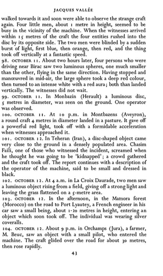 JACQUES VALLEE
walked towards it and soon were able to observe the strange craft
again. Four little men, about I metre in height, seemed to be
busy in the vicinity of the machine . When the witnesses arrived
within I 5 metres of the craft the four entities rushed into the
disc by its opposite side . The two men were blinded by a sudden
burst of light, first blue, then orange, then red, and the thing
took off vertically at a fantastic speed.
9 8 . OCTOBER I I . About two hours later, four persons who were
driving near Birac saw two luminous spheres, one much smaller
than the other, flying in the same direction. Having stopped and
manreuvred in mid-air, the large sphere took a deep red colour,
then turned to an intense white with a red aura ; both than landed
vertically. The witnesses did not wait.
99 · OCTOBER I 1 . In Monbazin (Herault) a luminous disc,
5 metres in diameter, was seen on the ground. One operator
was observed.
 I oo . OCTOBER I 1 . At I o p .m . in Montbazens (Aveyron) ,
a round craft 4 metres in diameter landed in a pasture. It gave off
a powerful red light, took off with a formidable acceleration
when witnesses approached it.
 I O I . OCTOBER I 2. In Teheran (Iran) , a disc-shaped object came
very close to the ground in a densely populated area. Chasim
Faili, one of those who witnessed the incident, screamed when
he thought he was going to be 'kidnapped' ; a crowd gathered
and the craft took off. The report continues with a description of
the operator of the machine, said to be small and dressed in
black.
 I o 2 . OCTOBER I 2 . At 4 a.m. in La Croix Daurade, two men saw
a luminous object rising from a field, giving off a strong light and
leaving the grass flattened on a s-metre area .
 I o 3 . OCTOBER I 2 . In the afternoon, in the Matnora forest
 (Morocco) on the road to Port Lyautey, a French engineer in his
car saw a small being, about I · 2o metres in height, entering a n
object which soon took off. The individual was wearing silver
coveralls .
 I o4. OCTOBER I 2 . About 9 p .m. in Orchamps (Jura), a farmer,
 M. Beuc, saw an obj ect with a small pilot, who entered the
machine. The craft glided over the road for about 30 metres,
then rose rapidly.
                                43
 