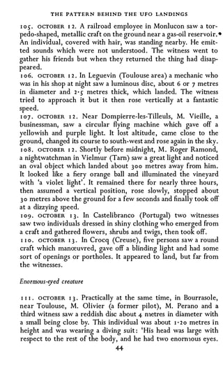 THE PATTERN BEHIND T H E UFO LANDINGS
I o s . ocTOBER 1 2. A railroad employee in Monlucon saw a tor­
pedo-shaped, metallic craft on the ground near a gas-oil reservoir. •
An individual, covered with hair, was standing nearby. He emit­
ted sounds which were not understood . The witness went to
gather his friends but when they returned the thing had disap­
peared.
I o 6. OCTOBER I 2 . In Leguevin (Toulouse area) a mechanic who
was in his shop at night saw a luminous disc, about 6 or 7 metres
in diameter and 2 s metres thick, which landed. The witness
                    •



tried to approach it but it then rose vertically at a fantastic
speed.
I 07 . OCTOBER I 2 . Near Dompierre-les-Tilleuls, M. Vieille, a
businessman, saw a circular flying machine which gave off a
yellowish and purple light. It lost altitude , came close to the
ground, changed its course to south-west and rose again in the sky.
I o 8 . OCTOBER I 2 . Shortly before midnight, M . Roger Ramond,
a nightwatchman in Vielmur (Tam) saw a great light and noticed
an oval object which landed about 3 0 0 metres away from him.
It looked like a fiery orange ball and illuminated the vineyard
with 'a viole( light' . It remained there for nearly three hours,
then assumed a vertical position, rose slowly, stopped about
3 o metres above the ground for a few seconds and finally took off
at a dizzying speed.
 I 09 . OCTOBER I 3 · In Castelibranco (Portugal) two witnesses
saw two individuals dressed in shiny clothing who emerged from
a craft and gathered flowers , shrubs and twigs, then took off.
 I I o . ocTOBER I 3 . In Crocq (Creuse) , five persons saw a round
craft which manreuvred, gave off a blinding light and had some
sort of openings or portholes . It appeared to land, but far from
the witnesses .

Enormous-eyed creature

I I I . OCTOBER I 3 . Practically at the same time, in Bourrasole,
near Toulouse, M. Olivier (a former pilot) , M. Perano and a
third witness saw a reddish disc about 4- n1etres in diameter with
a small being close by. This individual was about I · 2 o metres in
height and was wearing a diving suit : ' His head was large with
respect to the rest of the body, and he had two enom1ous eyes .
                                4-4-
 