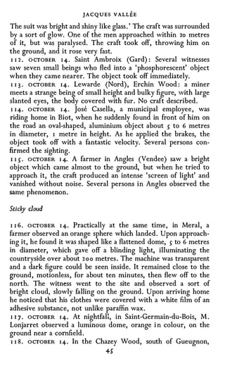 JACQUES VALLEE
The suit was bright and shiny like glass . ' The craft was surrounded
by a sort of glow. One of the men approached within 2o metres
of it, but was paralysed. The craft took off, throwing him on
the ground, and it rose very fast.
 I I 2 . O CTOBER I 4. Saint Ambroix (Gard) : Several witnesses
saw seven small beings who fled into a 'phosphorescent' object
when they came nearer. The object took off immediately.
 I I 3 . O CTOBER I 4 . Lewarde (Nord) , Erchin Wood : a miner
meets a strange being of small height and bulky figure, with large
slanted eyes, the body covered with fur. No craft described.
 I I 4. O CTOBER I 4. Jose Casella, a municipal employee , was
riding home in Biot, when he suddenly found in front of him on
the road an oval-shaped, aluminium obj ect about s to 6 metres
in diameter, I metre in height. As he applied the brakes, the
object took off with a fantastic velocity. Several persons con­
firmed the sighting.
 I I s . OCTOBER I 4· A farmer in Angles (Vendee) saw a bright
object which came almost to the ground, but when he tried to
approach it, the craft produced an intense ' screen of light' and
vanished without noise. Several persons in Angles observed the
same phenomenon .

Stick cloud
    y

I I 6 . O CTOBER I 4. Practically at the same time , in Meral, a
farmer observed an orange sphere which landed . Upon approach­
ing it, he found it was shaped like a flattened dome, s to 6 metres
in diameter, which gave off a blinding light, illuminating the
countryside over about 2 o o metres . The machine was transparent
and a dark figure could be seen inside. It remained close to the
ground, motionless, for about ten minutes, then flew off to the
north. The witness went to the site and observed a sort of
bright cloud, slowly falling on the ground. Upon arriving home
he noticed that his clothes were covered with a white film of an
adhesive substance, not unlike paraffin wax.
 I 1 7 . OCTOBER I 4. At nightfall, in Saint-Germain-du-Bois, M .
Lonjarret observed a luminous dome, orange i n colour, on the
ground near a cornfield .
 I I 8 . OCTOBER I 4 . In the Chazey Wood, south of Gueugnon,
                                 +S
 