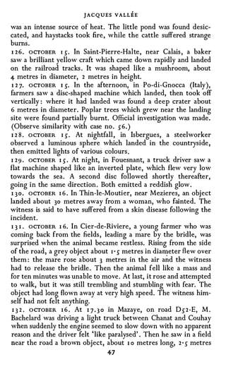 JAC QUES VALLEE
was an intense source of heat. The little pond was found desic­
cated, and haystacks took fire, while the cattle suffered strange
bums .
I 2 6 . OCTOBER I �· In Saint-Pierre-Halte , near Calais , a baker
saw a brilliant yellow craft which came down rapidly and landed
on the railroad tracks . It was shaped like a mushroom, about
4- metres in diameter, 2 metres in height.
 I 2 7. OCTOBER 1 �. In the afternoon, in Po-di-Gnocca (Italy),
farmers saw a disc-shaped machine which landed, then took off
vertically : where it had landed was found a deep crater about
6 metres in diameter. Poplar trees which grew near the landing
site were found partially burnt. Official investigation was made.
(Observe similarity with case no . �6. )
1 2 8 . O CTOBER I � . At nightfall , in Isbergues, a steelworker
observed a luminous sphere which landed in the countryside,
then emitted lights of various colours .
I 2 9 . OCTOBER I � . At night, in Fouesnant, a truck driver saw a
flat machine shaped like an inverted plate, which flew very low
towards the sea. A second disc followed shortly thereafter,
going in the same direction . Both emitted a reddish glow .
I 3 0 . OCTOBER I 6 . In Thin-le-Moutier, near Mezieres, an object
landed about 30 metres away from a woman, who fainted. The
witness is said to have suffered from a skin disease following the
incident.
I 3 I . OCTOBER I 6. In Cier-de-Riviere, a young farmer who was
coming back from the fields , leading a mare by the bridle, was
surprised when the animal became restless. Rising from the side
of the road, a grey object about I · � metres in dia�eter fl e w over
them : the mare rose about 3 metres in the air and the witness
had to release the bridle . Then the animal fell like a mass and
for ten minutes was unable to move . At last, it rose and attempted
to walk, but it was still trembling and stumbling with fear. The
object had long flown away at very high speed. The witness him­
self had not felt anything.
 I 3 2 . OCTOBER I 6 . At 1 7 . 3 0 in Mazaye, on road 0 � 2 -E, M .
Bachelard was driving a light truck between Chanat and Couhay
when suddenly the engine seemed to slow down with no apparent
reason and the driver felt ' like paralysed' . Then he saw in a field
near the road a brown object, about I o metres long, 2 • � metres
                                 47
 
