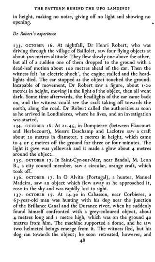 T H E PATTERN B E HIND T H E UFO LANDINGS
                           -
in height, making no noise , giving off no light and showing no
opening.                                                               •



Dr Robert ' s experience

I 3 3 . OCTOBER I 6 . At nightfall , Dr Henri Robert, who was
driving through the village of Baillolet, saw four flying objects at
about 300 metres altitude. They flew slowly one above the other,
but all of a sudden one of them dropped to the ground with a
dead-leaf motion about I oo metres ahead of the car . Then the
witness felt 'an electric shock' , the engine stalled and the head­
lights died. The car stopped as the object touched the ground .
Incapable of movement, Dr Robert saw a figure , about I · 2 o
metres in height, moving i n the light o f the object, then all went
dark. Some time afterwards , the headlights of the car came back
on, and the witness could see the craft taking off towards the
north, along the road. Dr Robert called the authorities as soon
as he arrived in Londinieres, where he lives, and an investigation
was started.
 I 34-· O CTOBER I 6 . At 2 1 .4-5 , in Dompierre (between Flaucourt
and Herbecourt), Messrs Deschamp and Laclotre saw a craft
about 2 o metres in diameter, 2 metres in height, which came
to 4- or 5 metres off the ground for three or four minutes . The
light it gave was yellowish and it made a glow about 4- metres
around the object.
 I 3 5 · OCTOBER I ] . In Saint-Cyr-sur-Mer, near Bandol, M. Leon
B . , a city council member, saw a circular, orange craft, which
took off.
 1 3 6 . OCTOBER I 7 . In 0 Alvito (Portugal) , a hunter, Manuel
Madeira, saw an obj ect which flew away as he approached it,
rose in the sky and was rapidly lost to sight .
 I 3 7 · OCTOBER I ] . At I 4-. 3 0 in Cabasson, near Corbieres , a
 6 5-year-old man was hunting with his dog near the junction
of the Brillance Canal and the Durance river, when he suddenly
found himself confronted with a grey-coloured object, about
4- metres long and I metre high, which was on the ground 4-0
 metres from him . The machine supported a dome, and he saw
 two helmeted beings emerge from it. The witness fled, but his
 dog ran towards the object ; he soon retreated, however, and
                                48
 