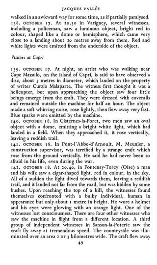 JACQUES VALLEE
walked in an awkward way for some time, as if partially paralysed.
I 3 8 . OCTOBER I J . At 2 0 . 3 0 in Varigney, several witnesses,
including a policeman, saw a luminous obj ect, bright red in
colour, shaped like a dome or hemisphere, which came very
close to a landing about 2o metres away from them . Red and
white lights were emitted from the underside of the object.

Visitors at Capri

I 3 9 · OCTOBER I 7 . At night, an artist who was walking near
Cape Massulo , on the island of Capri, is said to have observed a
disc, about 5 n1etres in diameter, which landed on the property
of writer Curzio Malaparte. The witness first thought it was a
helicopter, but upon approaching the object saw four little
beings emerge from the craft . They were dressed with coveralls
and remained outside the machine for half an hour. The object
made a soft whirring noise, rose lightly, then flew away very fast.
Blue sparks were emitted by the machine .
I4o. OCTOBER I 8 . I n Cisternes-la-Foret, two men saw a n oval
object with a dome, emitting a bright white light, which had
landed in a field. When they approached it, it rose vertically,
leaving a reddish trail .
I 4 I . OCTOBER I 8 . In Pont-I' Abbe-d' Arnoult, M . Meunier, a
construction supervisor, was terrified by a strange craft which
rose from the ground vertically. He said he had never been so
afraid in his life, even during the war.
 I 42 . OCTOBER I 8 . At 2 o .4o , in Fontenay-Torcy (Oise) a man
and his wife saw a cigar-shaped light, red in colour, in the sky.
All of a sudden the light dived towards them, leaving a reddish
trail, and it landed not far from the road, but was hidden by some
bushes . Upon reaching the top of a hill , the witnesses found
themselves confronted with a bulky individual , human in
appearance but only about I metre in height . He wore a helmet
and his eyes were glowing with an orange light. One of the
witnesses lost consciousness . There are four other witnesses who
saw the machine in flight from a different location . A third
group of independent witnesses in Sanson-la-Poterie saw the
craft fly away at tremendous speed. The countryside was illu­
minated over an area 2 or 3 kilometres wide . The craft flew away
                                   49
 