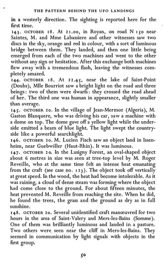 THE PATTERN BEHIND THE UFO LANDINGS
 in a westerly direction . The sighting is reported here for the
 first time .
  I 4-3 · OCTOBER I 8 . At 2 1 . oo , in Royan, on road N 1 50 near
 Saintes, M . and Mme Labassiere and other witnesses saw two
 discs in the sky, orange and red in colour, with a sort of luminous
bridge between them . They landed, and then one little being
emerged from each of the two machines and went to the other
without any sign or hesitation . After this exchange both machines
flew away with a tremendous flash, leaving the witnesses com­
pletely amazed.
 1 4-4-. OCTOBER 1 8 . At 2 2 .45, near the lake of Saint-Point
 (Daubs), Mile Bourriot saw a bright light on the road and three
beings : two of them were dwarfs : they crossed the road ahead
of her . The third one was human in appearance, slightly smaller
than average.
 I 4 5 · OCTOBER 2 0 . In the village of Jean-Mermoz (Algeria), M.
Gaston Blanquere, who was driving his car , saw a machine with
a dome on top . The dome gave off a yellow light while the under­
side emitted a beam of blue light. The light swept the country­
side like a powerful searchlight.
1 4-6 . O CTOBER 2 o . M . Lucien Fisch saw an object land in Issen­
heim, near Guebwiller (Haut-Rhin) . It was luminous .
1 47 . OCTOBER 2 o. In the Lusigny Forest, an oval-shaped object
about 6 metres in size was seen at tree-top level by M. Roger
Reveille, who at the same time felt an intense heat emanating
from the craft (see case no . 1 2 3 ) . The object took off vertically
at great speed. In the wood, the heat had become intolerable. As it
was raining, a cloud of dense steam was forming where the object
had come close to the ground. For about fifteen minutes, the
heat prevented M . Reveille from reaching the site. When he did,
he found the trees , the grass and the ground as dry as in full
sunshine .
1 48 . OCTOBER 2 o . Several unidentified craft manreuvred for two
hours in the area of Saint-Valery and Mers-les-Bains (Somme ) .
One of them was brilliantly luminous and landed i n a pasture.
Two others were_ seen near the cliff in Mers-les-Bains . They
seemed in communication by light signals with obj ects in the
first group.
 