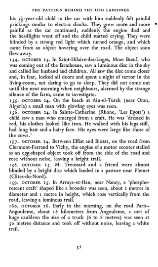 THE PATTERN BE HIND THE UFO LANDINGS
 his 3! -year-old child in the car with him suddenly felt painful
                                                                      •
 prickings similar to electric shocks . They grew more and more
 painful as the car continued ; suddenly the engine died and
 the headlights went off and the child started crying. They were
 blinded by a strong red light which turned orange, and which
 came from an object hovering over the road . The object soon
flew away.
 I .5"4· OCTOBER 2 3 . In Saint-Hilaire-des-Loges, Mme Bceuf, who
was coming out of the farmhouse , saw a luminous disc in the sky
 and called her husband and children . All saw the disc come closer
and, in fear, locked all doors and spent a night of terror in the
living-room , not daring to go to sleep . They did not come out
until the next morning when neighbours , alarmed by the strange
silence of the farm, came to investigate .
 I _5"_5" . OCTOBER 24. On the beach at Ain-el-Turck (near Oran ,
Algeria) a small man with glowing eyes was seen.
 I _5"6 . OCTOBER 24. In Sainte- Catherine (Rhone, ' Les Egots' ) a
child saw a man who emerged from a craft. He was 'dressed in
red, his clothes looked like iron. He walked with his legs stiff,
had long hair and a hairy face. His eyes were large like those of
the cows . '
 I .5" 7 . OCTOBER 24. Between Effiat and Biozat, on the road from
Clermont-Ferrand to Vichy, the engine of a motor scooter stalled
as an egg-shaped object took off from the side of the road and
rose without noise, leaving a bright trail.
 I .5" 8 . ocTOBER 2 .5". M. Treussard and a friend were almost
blinded by a bright disc which landed in a pasture near Plemet
 (Cotes-du-Nord) .
I .5"9 · OCTOBER 2 _5" . In Arraye-et-Han, near Nancy, a 'phospho­
rescent craft' shaped like a brooder was seen, about 2 metres in
diameter and I metre in height, which rose vertically from the
road, leaving a luminous trail .
I 6 o . OCTOBER 2 6 . Early in the morning, on the road Paris­
Angouleme, about I 8 kilometres from Angouleme, a sort of
huge cauldron the size of a truck (6 to 8 metres) was seen at
_5"o metres distance and took off without noise, leaving a white
trail .
 