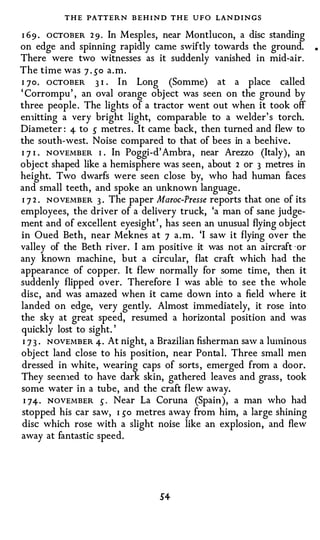 T H E PATTERN B E H I N D THE UFO LAN DINGS
I 69 . OCTOBER 2 9 . In Mesples, near Montlucon, a disc standing
on edge and spinning rapidly came swiftly towards the ground.
There were two witnesses as it suddenly vanished in mid-air.
The time was 7 . 50 a.m.
I 70. ocTOBER 3 I In Long (Somme) at a place called
                    •



' Corrompu' , an oval orange object was seen on the ground by
three people . The lights of a tractor went out when it took off
en1itting a very bright light, comparable to a welder' s torch.
Diameter : 4- to 5 metres . It came back, then turned and flew to
the south-west. Noise compared to that of bees in a beehive.
I 7 I . NOVEMBER 1 . In Poggi-d' Ambra , near Arezzo (Italy), an
objec t shaped like a hemisphere was seen, about 2 or 3 metres in
height. Two dwarfs were seen close by, who had human faces
and small teeth, and spoke an unknown language .
I 7 2 . NOVEMBER 3 . The paper Maroc-Presse reports that one of its
employees, the driver of a delivery truck, 'a man of sane judge­
ment and of excellent eyesight' , has seen an unusual flying object
in Oued Beth, near Meknes at 7 a . m . 'I saw it flying over the
valley of the Beth river. I am positive it was not an aircraft · or
any known machine, but a circular, flat craft which had the
appearance of copper. It flew normally for some tin1e, then it
suddenly flipped over. Therefore I was able to see the whole
disc, and was amazed when it came down into a field where it
landed on edge, very gently. Almost immediately, it rose into
the sky at great speed, resumed a horizontal position and was
quickly lost to sight. '
 I 7 3 . NOVEMBER 4· At night, a Brazilian fisherman saw a luminous
object land close to his position, near Pontal. Three small men
dressed in white, wearing caps of sorts , emerged from a door.
They seen1ed to have dark skin, gathered leaves and grass , took
some water in a tube, and the craft flew away.
 I 74-· NOVEMBER 5 · Near La Coruna (Spain), a man who had
stopped his car saw, I 50 metres away from him, a large shining
disc which rose with a slight noise like an explosion, and flew
away at fantastic speed.




                                S4-
 
