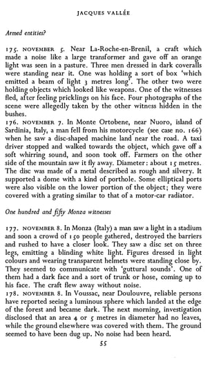 JAC QUES V A LLEE

Armed entities?

1 7 5· NOVEMBER 5· Near La-Roche-en-Brenil, a craft which
made a noise like a large transformer and gave off an orange
light was seen in a pasture . Three men dressed in dark coveralls
were standing near it. One was holding a sort of box 'which
emitted a beam of light 3 metres long' . The other two were
holding objects which looked like weapons . One of the witnesses
fled, after feeling pricklings on his face. Four photographs of the
scene were allegedly taken by the other witness hidden in the
bushes .
I 7 6 . NOVEMBER 7 . In Monte Ortobene, near Nuoro, island of
Sardinia, Italy, a man fell from his motorcycle (see case no . I 66)
when he saw a disc-shaped machine land near the road . A taxi
driver stopped and walked towards the obj ect, which gave off a
soft whirring sound, and soon took off. Farmers on the other
side of the mountain saw it fly away. Diameter : about I 5 metres .
The disc was made of a metal described as rough and silvery. It
supported a dome with a kind of porthole . Some elliptical ports
were also visible on the lower portion of the object ; they were
covered with a grating similar to that of a motor-car radiator.

One hundred and fi ty Monza witnesses
                 f

I 7 7 . NOVEMBER 8 . In Monza (Italy) a man saw a light in a stadium
and soon a crowd of I so people gathered , destroyed the barriers
and rushed to have a closer look. They saw a disc set on three
legs, emitting a blinding white light. Figures dressed in light
colours and wearing transparent helmets were standing close by.
They seemed to communicate with 'guttural sounds ' . One of
them had a dark face and a sort of trunk or hose, coming up to
his face . The craft flew away without noise.
I 7 8 . NOVEMBER 8 . In Voussac, near Doulouvre, reliable persons
have reported seeing a luminous sphere which landed at the edge
of the forest and became dark . The next morning, investigation
disclosed that an area 4 or 5 metres in diameter had no leaves,
while the ground elsewhere was covered with them . The ground
seemed to have been dug up . No noise had been heard.
                                 55
 