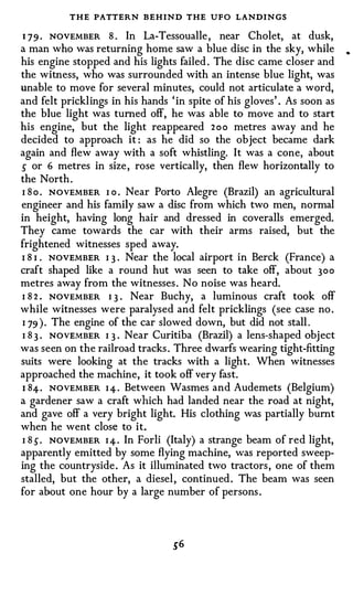 THE PATTERN BEHIND THE UFO LANDINGS
1 79 . NOVEMBER 8 . In La-Tessoualle , near Cholet, at dusk,
a man who was returning home saw a blue disc in the sky, while
his engine stopped and his lights failed . The disc came closer and
the witness, who was surrounded with an intense blue light, was
unable to move for several minutes, could not articulate a word,
and felt pricklings in his hands ' in spite of his gloves' . As soon as
the blue light was turned off, he was able to move and to start
his engine, but the light reappeared 2oo metres away and he
decided to approach it : as he did so the object became dark
again and flew away with a soft whistling. It was a cone, about
5 or 6 metres in size , rose vertically, then flew horizontally to
the North .
I S o . NOVEMBER I o . Near Porto Alegre (Brazil) an agricultural
engineer and his family saw a disc from which two men, normal
in height, having long hair and dressed in coveralls emerged.
They came towards the car with their arms raised, but the
frightened witnesses sped away.
I 8 I . NOVEMBER I 3 . Near the local airport in Berek (France) a
craft shaped like a round hut was seen to take off, about 300
metres away from the witnesses . No noise was heard.
I 8 2 . NOVEMBER I 3 . Near Buchy, a luminous craft took off
while witnesses were paralysed and felt pricklings (see case no .
I 79 ) . The engine of the car slowed down, but did not stall .
I 8 3 . NOVEMBER I 3 . Near Curitiba (Brazil) a lens-shaped obj ect
was seen on the railroad tracks . Three dwarfs wearing tight-fitting
suits were looking at the tracks with a light. When witnesses
approached the machine, it took off very fast.
1 84-. NOVEMBER I 4-. Between Wasmes and Audemets (Belgium)
a gardener saw a craft which had landed near the road at night,
and gave off a very bright light. His clothing was partially burnt
when he went close to it.
I 8 5. NOVEMBER I 4-. In Forli (Italy) a strange beam of red light,
apparently emitted by some flying machine, was reported sweep­
ing the countryside . As it illuminated two tractors , one of them
stalled, but the other, a diesel , continued . The beam was seen
for about one hour by a large number of persons .
 