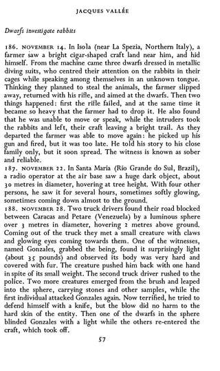 JACQUES VALLEE

Dwarfs investigate rabbits

 I 8 6 . NOVEMBER 1 4 . In Isola (near La Spezia, Northern Italy), a
farmer saw a bright cigar-shaped craft land near him , and hid
himself. From the machine came three dwarfs dressed in metallic
diving suits , who centred their attention on the rabbits in their
cages while speaking among themselves in an unknown tongue.
Thinking they planned to steal the animals, the farmer slipped
away, returned with his rifle , and aimed at the dwarfs . Then two
things happened : first the rifle failed, and at the same time it
became so heavy that the farmer had to drop i t . He also found
that he was unable to move or speak, while the intruders took
the rabbits and left, their craft leaving a bright trail . As they
departed the farmer was able to move again : he picked up his
gun and fired, but it was too late . He told his story to his close
family only, but it soon spread. The witness is known as sober
and reliable .
 I 8 7 . NOVEMBER 2 2 . In Santa Maria (Rio Grande do Sui , Brazil ),
a radio oper�tor at the air base saw a huge dark obj ect, about
3 o metres in diameter, hovering at tree height. With four other
persons, he saw it for several hours , sometimes softly glowing,
sometimes coming down almost to the ground.
 I 8 8 . NOVEMBER 2 8 . Two truck drivers found their road blocked
between Caracas and Petare (Venezuela) by a luminous sphere
over 3 metres in diameter, hovering 2 metres above ground.
Coming out of the truck they met a small creature with claws
and glowing eyes coming towards them . One of the witnesses ,
named Gonzales, grabbed the being, found it surprisingly light
 (about 3 5' pounds) and observed its body was very hard and
covered with fur. The creature pushed him back with one hand
in spite of its small weight . The second truck driver rushed to the
police . Two more creatures emerged from the brush and leaped
into the sphere , carrying stones and other samples , while the
first individual attacked Gonzales again. Now terrified, he tried to
defend himself with a knife , but the blow did no harm to the
hard skin of the entity . Then one of the dwarfs in the sphere
blinded Gonzales with a light while the others re-entered the
craft , which took off.
                                   5'7
 