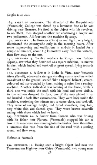 T H E P A TT E R N B E H I N D T H E   UFO   LAN D I N G S




Gunfire to no avail

I  8 9 . E A R LY I N D E C E M B E R . The director of the Barquisimeto
 (Venezuela) College was chased by a luminous disc as he was
driving near Guanare. He fired at the object with his revolver,
to no effect, then stopped another car containing a lawyer and
two policemen. All four saw the machine fly away.
 I 9 o . D E C E MBER I . In Bassoues (Gers) an oval light, very bright,
illuminated the countryside early in the morning hours. After
some manreuvring and oscillations in mid-air it landed for a
couple of minutes, about 2 • � kilometres away from the witness,
then flew away to the east.
 I 9 I . D E C E MB E R 4· Twelve workers in Zuaga, near Badajoz
 (Spain), saw what they described as a square machine, " I o metres
in size, which landed and took off at great speed, flying towards
the south.
 I 9 2 . D E C E M B E R 9 . A farmer in Linha da Vista, near Venancio

Aires (Brazil), observed a stranger standing near·a machine which
was almost on the ground, shaped ' like a tropical helmet', cream­
coloured and surrounded by haze, making a noise like a sewing­
machine. Another individual was looking at the fence, while a
third one was inside the craft with his head and arms visible.
As the witness dropped his fork, one of the men picked it up
and handed it back after examination. They went back inside the
machine, motioning the witness not to come close, and took off.
They were of average height, had broad shoulders, long hair,
very white skin and slanted eyes. They wore brown coveralls
ending with shoes which had no heels.
I 9 3 . D E C E M B E R I o . A doctor from Caracas who was driving
with his father near Floresta (Venezuela) stopped his car as
two little men were seen running into the bushes. Soon thereafter
a luminous disc rose fron1 the side of the road with a sizzling
sound, and flew away.

Violence in Venezuela

I 94· D E C E M B E R I o . Having seen a bright object land near the

Trans-Andean Highway near Chico (Venezuela), two young men
                                     �8
 