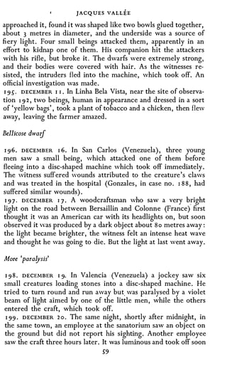 JACQUES VALLEE
approached it, found i t was shaped like two bowls glued together,
about 3 metres in diameter, and the underside was a source of
fiery light. Four small beings attacked them, apparently in an
effort to kidnap one of them. His companion hit the attackers
with his rifle, but broke it . The dwarfs were extremely strong,
and their bodies were covered with hair. As the witnesses re­
sisted, the intruders fled into the machine, which took off. An
official investigation was made .
I 9 S · DECEMBER I I . In Linha Bela Vista, near the site of observa­
tion 1 9 2 , two beings, human in appearance and dressed in a sort
of 'yellow bags' , took a plant of tobacco and a chicken, then flew
away, leaving the farmer amazed.

Bellicose dwarf

I 9 6 . DECEMBER I 6. In San Carlos (Venezuela), three young
men saw a small being, which attacked one of them before
fleeing into a disc-shaped machine which took off immediately.
The witness suffered wounds attributed to the creature's claws
and was treated in the hospital (Gonzales, in case no. I 8 8 , had
suffered similar wounds).
 1 9 7 . DECEMBER I 7 . A woodcraftsman who saw a very bright
light on the road between Bersaillin and Colonne (France) first
thought it was an American car with its headlights on, but soon
observed it Yas produced by a dark object about S o metres away:
the light became brighter, the witness felt an intense heat wave
and thought he was going to die. But the light at last went away.

More 'paralysis'

I 9 8 . DECEMBER I 9· In Valencia (Venezuela) a jockey saw six
small creatures loading stones into a disc-shaped machine. He
tried to turn round and run away but. was paralysed by a violet
beam of light aimed by one of the little men, while the others
entered the craft, which took off.
1 99 . DECEMBER 2 o . The same night, shortly after midnight, in
the same town, an employee at the sanatorium saw an object on
the ground but did not report his sighting. Another employee
saw the craft three hours later. It was luminous and took off soon
                                  59
 