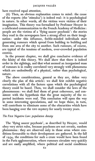 JACQUES VALLE E
have received equal attention .
    (ii) Then, an obvious explanation comes to mind : the cause
of the reports (the ' stimulus ' ) is indeed real : it is psychological
in nature . In other words, all the victims were victims of their
imagination . This theory was formalised by Professor Heuyer in
a celebrated communication to the French Academy of Medicine :
people are the victims of a ' flying saucer psychosis ' : the stories
they read in the newspapers have a strong effect on their imagi­
nation : under this influence , feeble-minded individuals start
generating rumours which spread from building to building and
from one area of the city to another. Such rumours , of course,
are typical of the tensions of modern, over-crowded population
centres .
   In the present chapter, we shall give conclusive evidence of
the falsity of this theory. We shall show that there is indeed
order in the sightings, and that what seemed an inorganised mass
of rumours is in reality correlated very strongly with phenomena
which are undoubtedly of a physical , rather than psychological ,
nature .
   The above considerations , general as they are , define very
clearly the plan of this article : we shall first exhibit negative
correlations with all the factors upon which the psychological
theory could be based . Then, we shall consider the laws of the
phenomenon : we shall find them of great coherence , and con­
sistent with the hypothesis that the great maj ority of the re­
ported incidents were real . This conclusion will open the way
to some interesting speculations, and we hope these , in turn,
will contribute to eliminate some of the obscurities which have
been hanging over the UFO mystery for nearly twenty years .

The First Negative Law: population densi o/

   The ' flying saucer psychosis ' , as described by Heuyer, would
obey very strict rules , because psychoses are not erratic, random
phenomena : they are observed only in those areas where con­
ditions favourable to their development are gathered . In the fall
of 1 9.5'4-, the conditions for such a craze would have been found
in the Paris agglomeration, where rumours circulate very quickly
and are easily amplified, where political and social conditions
                                  61
 