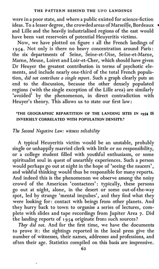 THE PATTERN BEHIND THE U F O LANDINGS
were i n a poor state, and where a public existed for science�fiction
ideas . To a lesser degree , the crowded areas of MarseilJe, Bordeaux    •

and Lille and the heavily industrialised regions of the east would
have been vast reservoirs of potential Heuyeritis victims .
   Now, we have plotted on figure I all the French landings of
I 9 54 · Not only is there no heavy concentration around Paris :

the six departments of Seine, Seine- et- Oise, Seine-et-Mame,
Marne, Meuse , Loiret and Loir-et- Cher, which should have given
Dr Heuyer the greatest contribution in terms of psychotic ele­
ments , and include nearly one-third of the total French popula­
tion, did not contribute a single report. Such a graph clearly puts an
end to the discussion, because the other densely populated
regions (with the single exception of the Lille area) are similarly
'avoided' by the phenomenon, in direct contradiction with
Heuyer' s theory. This allows us to state our first law :

  'TH E GEOGRAPHIC REPARTITION OF THE LANDING SITES IN         19S4 IS
  INVERSELY CORRELATED WITH POPULATION DENSITY.'



The Second Negative Law: witness reliability

   A typical Heuyeritis victim would be an unstable, probably
single or unhappily married clerk with little or no responsibility,
or a college student filled with youthful enthusiasm, or some
spiritualist soul in quest of unearthly experiences . Such a person
would perhaps go out at night in the hope of ' seeing the saucers ' ,
and wishful thinking would thus be responsible for many reports.
And indeed this is the phenomenon we observe among the noisy
crowd of the American ' contactees ' : typically, these persons
go out at night, alone , in the desert or some out-of-the-way
spot , led by strange ' mental impulses ' , and they find what they
were looking for : contact with beings from other planets . And
they hurry back to town to organise a series of lectures , com­
plete with slides and tape recordings from Jupiter Area 7 . Did
the landing reports of I 9 54 originate fron1 such sources ?
   They did not. And for the first time, we have the documents
to prove it : the sightings reported in the local press give the
number of witnesses, their names, addresses and professions, and
often their age . Statistics compiled on this basis are impressive .
                                  62
 