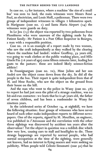 THE PATTERN BEHIND THE U F O LANDINGS
  I n case no . I 3 for instance, where a machine ' the size of a small
bus ' was seen to land, the main witnesses were Messrs Rene               •

Paul, an electrician, and Louis Moll , a policeman . There were two
groups of independent witnesses in villages 2 kilometres apart.
In Marignane (case no. I ) and Santa Maria Airport ( I 4) the
witnesses were guards on duty.
  In Le Jou ( I 5) the obj ect was reported by two policemen from
Plombieres who were unaware of the sighting made by the
Patient family : Mr Patient is a Post Office Inspector in Bourges,
a man with a responsible position .
   Case no . I 6 is a n example of a report made by two women ,
who saw the craft independently as they walked by the clearing
where the machine had landed : widow Geoffroy, 59 years old,
was going to wash clothes at the public washing place, and Mile
Gisele Fin ( I 6 years of age) came fifteen minutes later, leading her
goats to the pasture : these are indeed likely science-fiction
addicts !
   In Foussignargues (case no . 2 o ) , Mme Julien and her son
Andre saw the obj ect come down from the sky. So did all the
people in the bus . Their report is quite independent from that of
M. and Mme Roche, who saw the obj ect on the ground from
their house on the hill .
    And the man who went to the police in Wassy (case no . 5 8 )
t o report h e had just seen the pilot o f a strange machine , was n o
hit-and-run contactee : w e learn that h e i s 48 years old, the father
of seven children, and has been a roadmender in Wassy for
nineteen years .
   In the celebrated series of October I 4, at nightfall, we have
the following situation : four groups of witnesses who have never
heard of each o ther make independent reports to different news­
papers . One of the reports, signed by M . Mouillon, an engineer,
was published in 1' Astronomie and the correlation with the other
three sightings was discovered by accident ten years after the
observation ! Yet the obj ect in question was a reddish disc which
flew very low, causing cars to stall and headlights to die . These .
strange happenings are reported by normal people, who had
normal occupations at the time of the sighting, were generally
not known, had no interest in flying saucers and were seeking no
publicity . When people to ld Celeste Simonutti (case 3 0) that he
                                  64
 