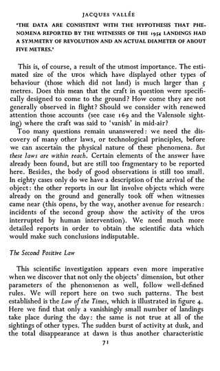 JACQUES VALLEE
  'THE   DATA   ARE   CONSISTENT   WITH T H E HYPOTHESIS   THAT   PHE­

  NOMENA REPORTED BY THE WITNESSES OF THE          1 954 LANDINGS HAD
  A SYMMETRY OF REVOLUTION AND AN ACTUAL DIAMETER OF ABOUT
  FIVE METRES.'



   This is, of course, a result of the utmost importance . The esti­
 mated size of the UFOS which have displayed other types of
 behaviour (those which did not land) is much larger than 5
 metres . Does this mean that the craft in question were specifi­
cally designed to come to the ground ? How come they are not
generally observed in flight ? Should we consider with renewed
attention those accounts (see case 1 69 and the Valensole sight­
ing) where the craft was said to ' vanish' in mid-air?
   Too many questions remain unanswered : we need the dis­
covery of many other laws , or technological principles, before
we can ascertain the physical nature of these phenomena . But
these laws are within reach. Certain elements of the answer have
already been found, but are still too fragmentary to be reported
here . Besides , the body of good observations is still too smal l .
In eighty cases only do we have a description o f the arrival of the
object : the other reports in our list involve objects which were
already on the ground and generally took off when witnesses
came near (this opens , by the way, another avenue for research :
incidents of the second group show the activity of the UFOS
interrupted by human intervention) . We need much more
detailed reports in order to obtain the scientific data which
would make such conclusions indisputable .

The Second Positive Law

   This scientific investigation appears even more imperative
when we discover that not only the objects ' dimension, but other
parameters of the phenon1enon as well , follow well-defined
rules . We will report here on two such patterns . The best
established is the Law of the Times, which is illustrated in figure 4·
Here we find that only a vanishingly small number of landings
take place during the day : the same is not true at all of the
sightings of other types. The sudden burst of activity at dusk, and
the total disappearance at dawn is thus another characteristic
                                   71
 