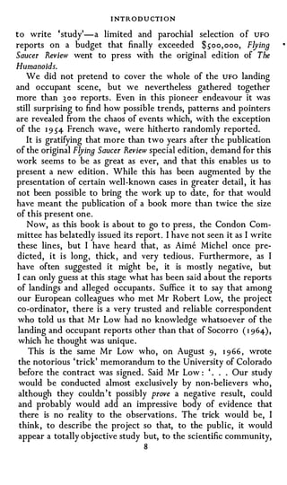 I NTRODU CTI ON
to write 'study' -a limited and parochial selection of UFO
reports on a budget that finally exceeded $soo , ooo, FlyinB
Saucer Review went to press with the original edition of The
Humanoids.
   We did not pretend to cover the whole of the UFO landing
and occupant scene, but we nevertheless gathered together
more than 300 reports . Even in this pioneer endeavour it was
still surprising to find how possible trends, patterns and pointers
are revealed from the chaos of events which, with the exception
of the 1 9 54 French wave , were hitherto randomly reported.
   It is gratifying that more than two years after the publication
of the original FlyinB Saucer Review special edition, demand for this
work seems to be as great as ever, and that this enables us to
present a new edition . While this has been augmented by the
presentation of certain well-known cases in greater detail , it has
not been possible to bring the work up to date, for that would
have meant the publication of a book more than twice the size
of this present one.
    Now, as this book is about to go to press, the Condon Com­
mittee has belatedly issued its report . I have not seen it as I write
these lines, but I have heard that, as Aime Michel once pre­
dicted, it is long, thick , and very tedious . Furthermore, as I
have often suggested it might be, it is mostly negative, but
I can only guess at this stage what has been said about the reports
of landings and alleged occupants . Suffice it to say that among
our European colleagues who met Mr Robert Low, the project
co-ordinator, there is a very trusted and reliable correspondent
who told us that Mr Low had no knowledge whatsoever of the
landing and occupant reports other than that of Socorro ( 1 964) ,
 which he thought was unique .
    This is the same Mr Low who, on August 9 , 1 9 66, wrote
 the notorious ' trick' memorandum to the University of Colorado
 before the contract was signed. Said Mr Low: ' . . . Our study
 would be conducted almost exclusively by non-believers who ,
 although they couldn ' t possibly prove a negative result, could
 and probably would add an impressive body of evidence that
 there is no reality to the observations . The trick would be, I
 think, to describe the project so that, to the public, it would
 appear a totally objective study but, to the scientific community,
                                   8
 