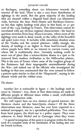 JACQUES VALL:EE
 to Boulogne, extending about 2oo kilometres towards the
 interior of the land. There is also a very loose distribution of
 sightings in the south. But the great majority of the landing
 sites are situated within a diagonal band about 2 so kilometres
 wide, between the lines Metz-Nantes and Bordeaux-Geneva :
 no less than eighty landings took place in that band, or s I per
 cent of the I 9 S4 landings in France . This observation cannot be
 correlated with any obvious regional characteristic : the band in
 question stretches from busy Alsace-Lorraine, where most of the
 sightings were made in dense woods , to the valley of the beautiful
 and quiet Loire river. It includes wild, sometimes desolate areas
 of the Vendee and the central plateaux : oddly enough, the
 density of landings is no higher in those hard-to-reach spots,
 where people have little or no interest in current events, and
 where life is traditionally slow. Certainly nothing could be
 more out of place than a science-fiction drama in a spot as far
 removed from modem civilisation as the Millevaches plateau .
 This is the area of France where some of the toughest groups of
-the Resistance had their impregnable entrenchments during
 the War : and indeed one of the officials who investigated the
 landings in that area commented that the UFOS seemed to follow
 a pattern quite similar to that of the ' Maquisards ' , staying in the
 densest woods and the wildest areas .

The clusters

   Another law is noticeable in figure I : the landings tend to
occur in ' clusters ' : two , three or four observations are made by
different people at different times within a small, well-defined
area a few kilometres wide .
   We will report here on two clusters of special in teres� : the
Mezieres cluster and the Saint-Quirin cluster . 1 Of the three
observations near Mezieres , none has ever been reported in a
national newspaper, nor in a specialised publication . Two come
from local papers, the third one is a police report . They were
unknown to Aime Michel and to Carrouges when they wrote
  1 A special investigation of this point is in progress within the frame­
work of a complete study of the distribution of the landing sites over
the French territory.
                                   73
 