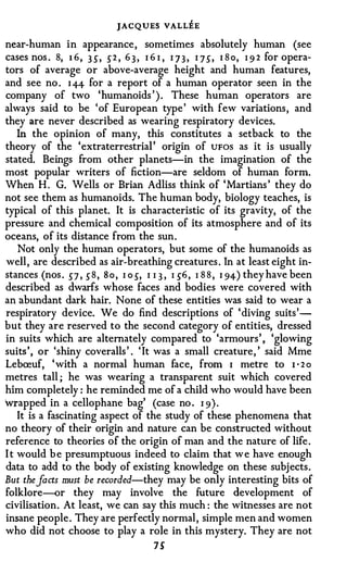 JACQUES VALLEE
near-human in appearance , sometimes absolutely human (see
cases nos . 8, 1 6 , 3 5", .)2 , 6 3 , I 6 I , I J 3 , I ] .), I 8 o, I 9 2 for opera­
tors of average or above-average height and human features,
and see no . I 44 for a report of a human operator seen in the
company of two 'humanoids ' ) . These human operators are
always said to be ' of European type ' with few variations , and
they are never described as wearing respiratory devices.
    In the opinion of many, this constitutes a setback to the
theory of the 'extraterrestrial ' origin of UFOS as it is usually
stated. Beings from other planets-in the imagination of the
most popular writers of fiction-are seldom of human form.
When H . G. Wells or Brian Adliss think of 'Martians ' they do
not see them as humanoids. The human body, biology teaches, is
typical of this planet. It is characteristic of its gravity, of the
pressure and chemical composition of its atmosphere and of its
oceans, of its distance from the sun .
    Not only the human operators, but some of the humanoids as
well , are described as air-breathing creatures . In at least eight in­
stances (nos . 5"7 , .) 8 , S o , I o 5", I I 3 , I .)6 , I 8 8 , I 94 ) they have been
described as dwarfs whose faces and bodies were covered with
an abundant dark hair. None of these entities was said to wear a
respiratory device. We do find descriptions of ' diving suits '­
but they are reserved to the second category of entities, dressed
in suits which are alternately compared to 'armours ' , 'glowing
suits ' , or 'shiny coveralls ' . ' It was a small creature , ' said Mme
Lebreuf, ' with a normal human face, from I metre to 1 · 2 o
metres tall ; he was wearing a transparent suit which covered
him completely : he reminded me of a child who would have been
Wl"apped in a cellophane bag' (case no . I 9 ) .
    It is a fascinating aspect of the study of these phenomena that
no theory of their origin and nature can be constructed without
reference to theories of the origin of man and the nature of life .
I t would b e presumptuous indeed to claim that w e have enough
data to add to the body of existing knowledge on these subjects .
But the facts must be recorded-they may be only interesting bits of
folklore--or they may involve the future development of
civilisation. At least, we can say this much : the witnesses are not
insane people . They are perfectly normal , simple men and women
who did not choose to play a role in this mystery. They are not
                                          7S
 