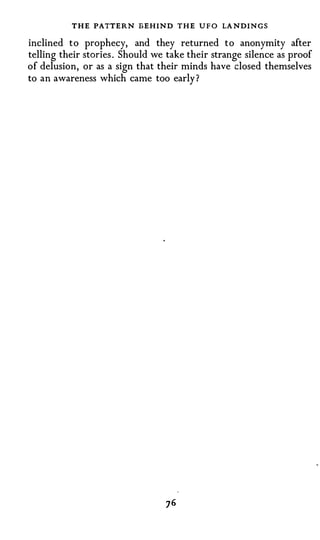 THE PATTERN BEHIND THE         UFO   LA NDINGS
inclined t o prophecy, and they returned t o anonymity after
telling their stories . Should we take their strange silence as proof
of delusion, or as a sign that their minds have closed themselves
to an awareness which came too early ?
 