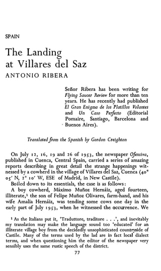 SPAIN



The Landing
at Villares del Saz
A N T O N IO R I B E R A

                                  Seiior Ribera has been writing for
                                  F!Jing Saucer Review for
                                                         more than ten
                                  years. He has recently had published
                                  El Gran Enigma de los Platillos Volantes
                                  and   Un Caso Perfecto (Editorial
                                  Pomaire, Santiago ,     Barcelona     and
                              ·   Buenos Aires ) .


           Translatedfrom the Spanish by Gordon Creighton

                                                                   je
    On July 1 2 , 1 6 , 1 9 and 2 6 of 1 953 , the newspaper O nsiva,
published in Cuenca, Central Spain, carried a series o f amazing
reports describing in great detail the strange happenings wit­
nessed by a cowherd in the village of Villares del Saz, Cuenca (40°
os ' N, 2 ° 1 o' W, ESE of Madrid, in New Castile) .
    Boiled down to its essentials, the case is as follows :
    A boy cowherd, Maximo Muiioz Hernaiz, aged fourteen,
illiterate , 1 the son of Felipe Mufioz Olivares, farm-hand, and his
wife Amalia Hernaiz, was tending some cows one day in the
early part of July 1 9 5"3 , when he witnessed the occUl"rence . We

    1 As the Italians put it, 'Traduttore, traditore . . . ' , and inevitably
my translation may make the language sound too 'educated' for an
illiterate village boy from the decidedly unsophisticated countryside of
Castile. Many of the terms used by the lad are in fact local dialect
terms, and when questioning him the editor of the newspaper very
sensibly uses the same rustic speech of the district.
                                      77
 