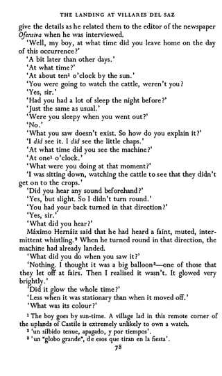 THE LANDING AT VI LLARES DEL SAZ
give the details as he related them to the editor of the newspaper
Ojensiva when he was interviewed.
   ' Well , my boy , at what time did you leave home on the day
of this occurrence ?'
   ' A bit later than other days . '
   ' At what time ?'
   ' At about tenl o ' clock by the sun. '
   ' You were going to watch the cattle, weren ' t you ?
   ' Yes, sir. '
   ' Had you had a lot of sleep the night before ?'
   ' Just the same as usual . '
   ' Were you sleepy when you went out ?'
   ' No . '
   ' What you saw doesn't exist. So how do you explain it ?'
   'I did see it. I did see the little chaps . '
   ' At what time did you see the machine ?'
   ' At one1 o ' clock . '
   ' What were you doing at that moment ? '
   'I was sitting down, watching the cattle t o s e e that they didn ' t
get o n t o the crops . '
   ' Did you hear any sound beforehand ? '
   ' Yes, but slight. S o I didn't turn round . '
   ' You had your back turned in that direction ? '
   'Yes, sir. '
   ' What did you hear ? '
   Maximo Hernaiz said that h e had heard a faint, muted, inter­
mittent whistling. 2 When he turned round in that direction, the
machine had already landed.
    ' What did you do when you saw it ? '
    'Nothing. I thought i t was a big balloon 3--one of those that
they let off at fairs . Then I realised it wasn 't. It glowed very
brightly . '
    ' Did it glow the whole time ?'
    ' Less when it was stationary than when it moved off. '
    ' What was its colour ?'
   1 The boy goes by sun-time. A village lad in this remote corner of
the uplands of Castile is extremely unlikely to own a watch.
   z 'un silbido tenue, apagado, y por tiempos' .

   3 ' un "globo grande", d e esos que tiran en Ia fiesta' .
                                   78
 