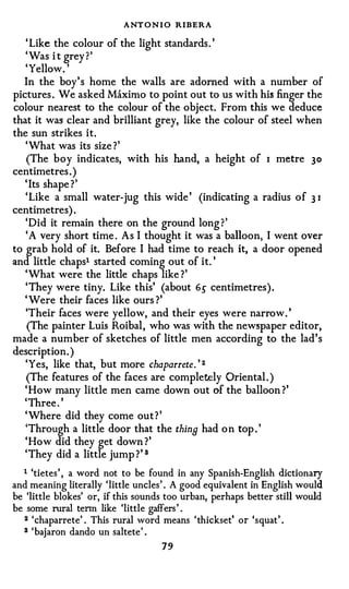 ANT O N I O RIBERA
   ' Like the colour of the light standards . '
   ' Was i t grey ? '
   'Yellow. '
  In the boy' s home the walls are adorned with a number of
pictures . We asked Maximo to point out to us with his finger the
colour nearest to the colour of the object. From this we deduce
that it was clear and brilliant grey, like the colour of steel when
the sun strikes it.
   'What was its size ?'
   (The boy indicates, with his hand, a height of I metre 30
centimetres . )
   ' Its shape ? '
   'Like a small water-jug this wide ' (indicating a radius o f 3 I
centimetres) .
   'Did it remain there on the ground long ?'
   'A very short time . As I thought it was a balloon, I went over
to grab hold of it. Before I had time to reach it, a door opened
and little chaps1 started coming out of it. '
   'What were the little chaps like ?'
   'They were tiny. Like this' (about 6.) centimetres) .
   ' Were their faces like ours ?'
   'Their faces were yellow, and their eyes were narrow . '
    (The painter Luis Roibal , who was with the newspaper editor,
made a number of sketches of little men according to the lad's
description. )
   'Yes, like that, but more chaparrete. ' 2
   (The features of the faces are completely Oriental . )
   ' How many little men came down out of the balloon ?'
   'Three . '
   ' Where did they come out ? '
   'Through a little door that the thine had o n top . '
   'How did they get down ?'
   'They did a little jump ? ' 3

  1 'tietes ' , a word not to be found in any Spanish-English dictionary
and meaning literally 'little uncles ' . A good equivalent in English would
be 'little blokes' or, if this sounds too urban, perhaps better still would
be some rural tenn like 'little gaffers ' .
  2 'chaparrete' . This rural word means ' thickset' or 'squat' .

  3 'bajaron dando un saltete' .
                                      79
 