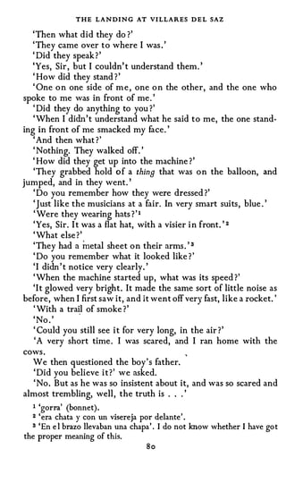 THE LANDING AT VI LLARES D E L SAZ
   'Then what did they do ?'
   ' They came over to where I was . '
   ' Did they speak ? '
   'Yes, Sir , but I couldn' t understand them. '
   ' How did they stand ? '
   ' One o n one side of m e , one o n the other, and the one who
spoke to me was in front of me . '
   ' Did they do anything to you ?'
   ' When I didn' t understand what he said to me, the one stand-
ing in front of me smacked my face. '
   ' And then what ? '
   ' Nothing. They walked off. '
   ' How did they get up into the machine ? '
   'They grabbed hold o f a thing that was o n the balloon, and
jumped, and in they went. '
   ' Do you remember how they were dressed ?'
   'Just like the musicians at a fair. In very smart suits, blue . '
   ' Were they wearing hats ? ' 1
   'Yes, Sir. I t was a flat hat, with a visier i n front. ' 2
   ' What else ? '
                                                ,
   'They had a metal sheet o n their arms . 3
   ' Do you remember what it looked like ? '
   ' I didn ' t notice very clearly. '
   ' When the machine started up, what was its speed ?'
   'It glowed very bright. It made the same sort of little noise as
before, when I first saw it, and it went off very fast, like a rocket. '
   ' With a trail of smoke ? '
   ' No . '
   ' Could you still see i t for very long, in the air ? '
    ' A very short time . I was scared, and I ran home with the
cows .
   We then questioned the boy's father.
   ' Did you believe i t ? ' we asked.
   ' No . But as he was so insistent about it, and was so scared and
almost trembling, well, the truth is . . . '
  I   'gorra' (bonnet) .
  2 'era chata y con un visereja por delante' .
  s 'En e l brazo llevaban una chapa' . I do not know whether I have got

the proper meaning of this.
                                   So
 