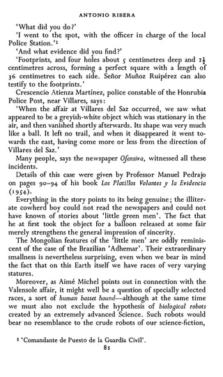 ANT ONIO RIBERA
   ' What did you do ? '
   ' I went to the spot, with the officer i n charge o f the local
Police Station . ' I
   ' And what evidence did you find ? '
   ' Footprints, and four holes about 5 centimetres deep and 2!
centimetres across, forming a perfect square with a length o f
3 6 centimetres t o each side . Senor Munoz Ruiperez can also
testify to the footprints . '
   Crescendo Atienza Martinez, police constable of the Honrubia
Police Post, near Villares, says :
   ' When the affair at Villares del Saz occurred , we saw what
appeared to be a greyish-white object which was stationary in the
air, and then vanished shortly afterwards . Its shape was very much
like a ball. It left no trail , and when it disappeared it went to­
wards the east, having come more or less from the direction of
Villares del Saz. '
   Many people, says the newspaper O    jensiva, witnessed all these
incidents .
   Details of this case were given by Professor Manuel Pedrajo
on pages 90-94 of his book Los Platillos Volantes y la Evidencia
( 1 954) ·
   Everything in the story points to its being genuine ; the illiter­
ate cowherd boy could not read the newspapers and could no t
have known of stories about ' little green men ' . The fact that
he at first took the object for a balloon released at some fair
merely strengthens the general impression of sincerity .
   The Mongolian features of the ' little men ' are oddly reminis­
cent of the case of the Brazilian ' Adhemar ' . Their extraordinary
smallness is nevertheless surprising, even when we bear in mind
the fact that on this Earth itself we have races of very varying
statures .
   Moreover, as Aime Michel points out i n connection with the
Valensole affair, it might well be a question of specially selected
races , a sort of human basset hound-although at the same time
we must also not exclude the hypothesis of biolooical robots
created by an extremely advanced Science . Such robots would
bear no resemblance to the crude robots of our science-fiction,


   1   ' Comandante de Puesto de Ia Guardia Civil' .
                                    81
 