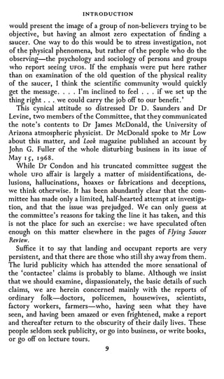 INTRODUCTION
would present the image of a group of non-believers trying to be
objective , but having an almost zero expectation of finding a
saucer. One way to do this would be to stress investigation, not
of the physical phenomena, but rather of the people who do the
observing-the psychology and sociology of persons and groups
who report seeing UFos . If the emphasis were put here rather
than on examination of the old question of the physical reality
of the saucer, I think the scientific community would quickly
get the message . . . . I'm inclined to feel . . . if we set up the
thing right . . . we could carry the job off to our benefit . '
   This cynical attitude so distressed Dr D . Saunders and Dr
Levine , two members of the Committee , that they communicated
the note's contents to Dr James McDonald, the University of
Arizona atmospheric physicist. Dr McDonald spoke to Mr Low
about this matter, and Look magazine published an account by
John G. Fuller of the whole disturbing business in its issue of
May I �, I 9 6 8 .
   While Dr Condon and his truncated committee suggest the
whole UFO affair is largely a matter of misidentifications, de­
lusions, hallucinations , hoaxes or fabrications and deceptions,
we think otherwise . It has been abundantly clear that the com­
mittee has made only a limited, half-hearted attempt at investiga­
tion, and that the issue was prejudged . We can only guess at
the committee ' s reasons for taking the line it has taken, and this
is not the place for such an exercise : we have speculated often
enough on this matter elsewhere in the pages of FlyinB Saucer
Review.
   Suffice it to say that landing and occupant reports are very
persistent, and that there are those who still shy away from them.
The lurid publicity which has attended the more sensational of
the ' contactee ' claims is probably to blame . Although we insist
that we should examine, dispassionately, the basic details of such
claims, we are herein concerned mainly with the reports of
ordinary folk-doctors, policemen, housewives, scientists ,
factory workers, farmers-who , having sec:n what they have
seen, and having been amazed or even frightened, make a report
and thereafter return to the obscurity of their daily lives . These
people seldom seek publicity, or go into business , or write books,
or go off on lecture tours.
                                 9
 